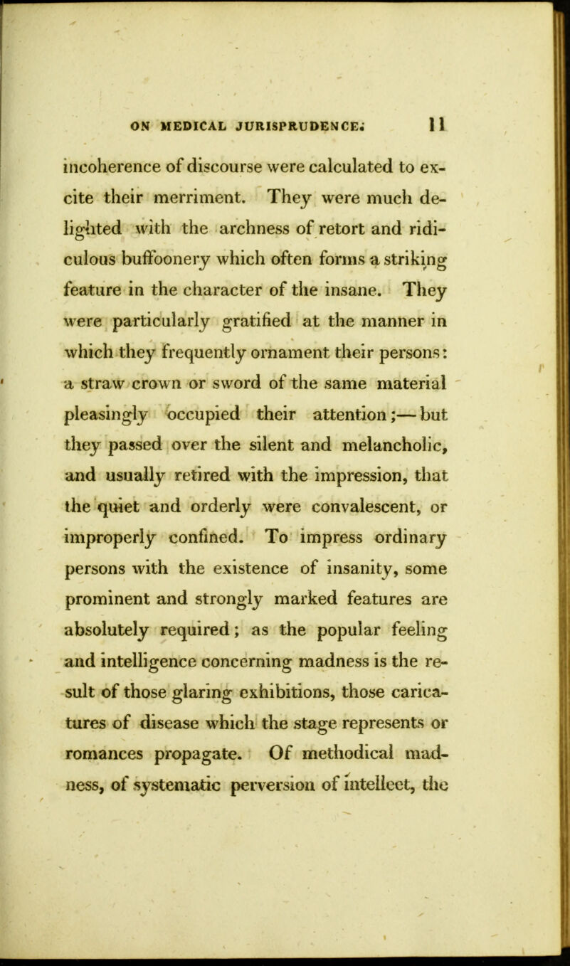 incoherence of discourse were calculated to ex- cite their merriment. They were much de- lighted with the archness of retort and ridi- culous buffoonery which often forms a striking feature in the character of the insane. They were particularly gratified at the manner in which they frequently ornament their persons: a straw crown or sword of the same material pleasingly occupied their attention;— but they passed over the silent and melancholic, and usually retired with the impression, that the quiet and orderly were convalescent, or improperly confined. To impress ordinary persons with the existence of insanity, some prominent and strongly marked features are absolutely required; as the popular feeling and intelligence concerning madness is the re- sult of those glaring exhibitions, those carica- tures of disease which the stage represents or romances propagate. Of methodical mad- ness, of systematic perversion of mtelieet, the