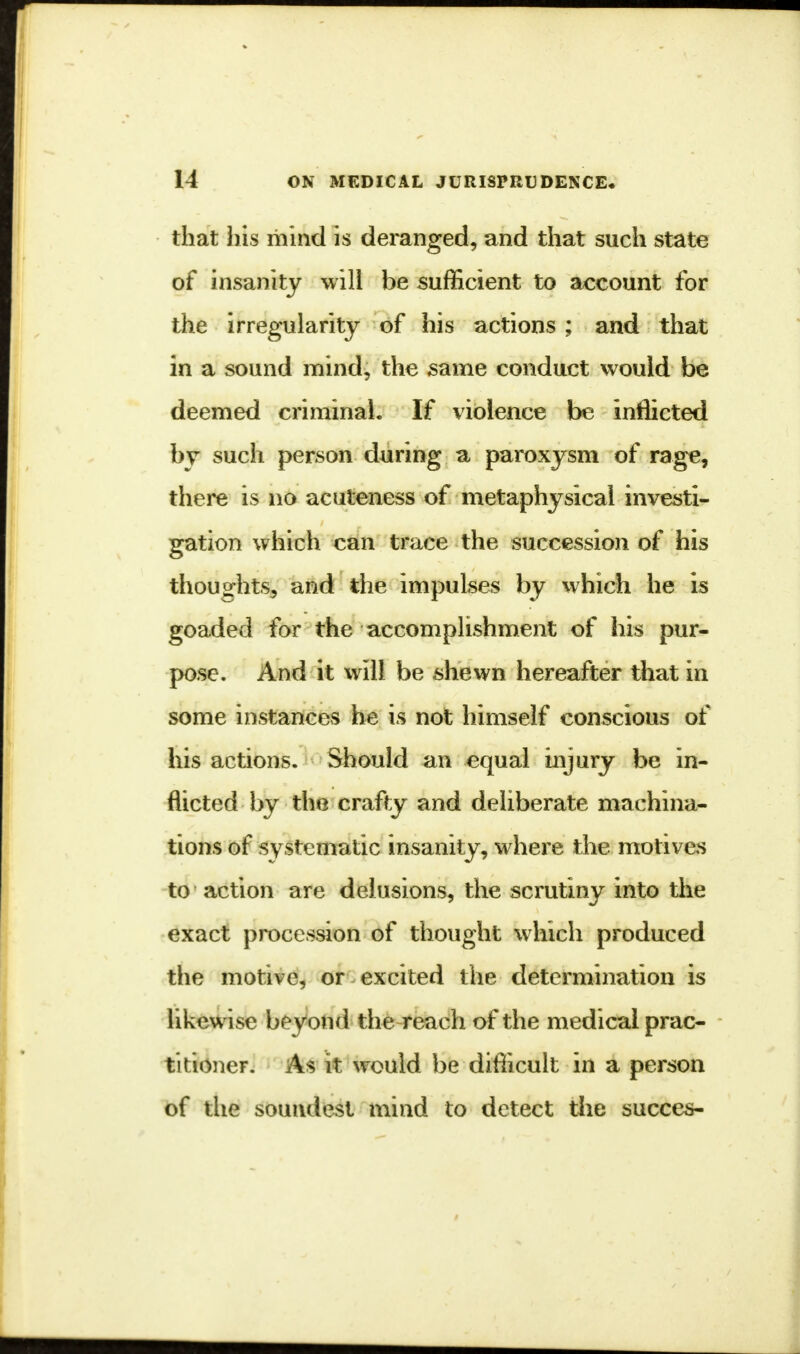 that his mind is deranged, and that such state of insanity will be sufficient to account for the irregularity of his actions ; and that in a sound mind, the same conduct would be deemed criminal. If violence be inflicted by such person during a paroxysm of rage, there is no acuteness of metaphysical investi- gation which can trace the succession of his thoughts, and the impulses by which he is goaded for the accomplishment of his pur- pose. And it will be shewn hereafter that in some instances he is not himself conscious of his actions. Should an equal injury be in- flicted by the crafty and deliberate machina- tions of systematic insanity, where the motives to action are delusions, the scrutiny into the exact procession of thought which produced the motive, or excited the determination is likewise beyond the reach of the medical prac- titioner. As it would be difficult in a person of the soundest mind to detect the succes-