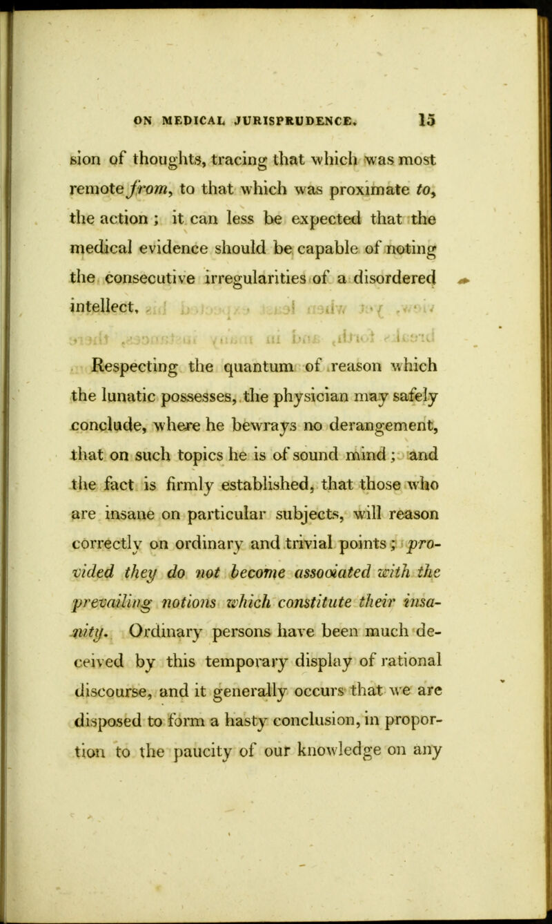 fcion of thoughts, tracing that which was most remote from, to that which was proximate to> the action ; it can less be expected that the medical evidence should be capable of noting the consecutive irregularities of a disordered intellect. Respecting the quantum of reason which the lunatic possesses, the physician may safely conclude, where he bewrays no derangement, that on such topics he is of sound mind; and the fact is firmly established, that those who are insane on particular subjects, will reason correctly on ordinary and trivial points; pro- vided they do not become assooiated with the prevailing notions zzhich constitute their insa- nity. Ordinary persons have been much de- ceived by this temporary display of rational discourse, and it generally occurs that we are disposed to form a hasty conclusion, in propor- tion to the paucity of our knowledge on any