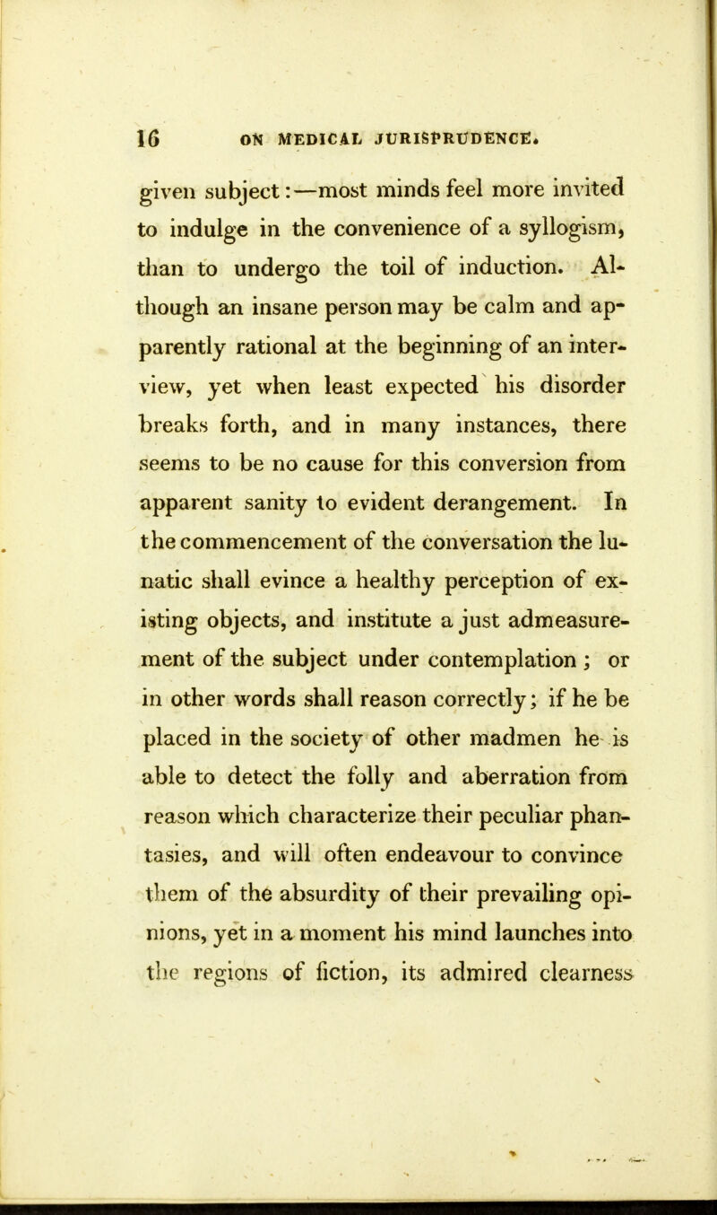 given subject:—most minds feel more invited to indulge in the convenience of a syllogism, than to undergo the toil of induction. Al- though an insane person may be calm and ap- parently rational at the beginning of an inter- view, yet when least expected his disorder breaks forth, and in many instances, there seems to be no cause for this conversion from apparent sanity to evident derangement. In the commencement of the conversation the lu- natic shall evince a healthy perception of ex- isting objects, and institute a just admeasure- ment of the subject under contemplation ; or in other words shall reason correctly; if he be placed in the society of other madmen he is able to detect the folly and aberration from reason which characterize their peculiar phan- tasies, and will often endeavour to convince them of the absurdity of their prevailing opi- nions, yet in a moment his mind launches into the regions of fiction, its admired clearness