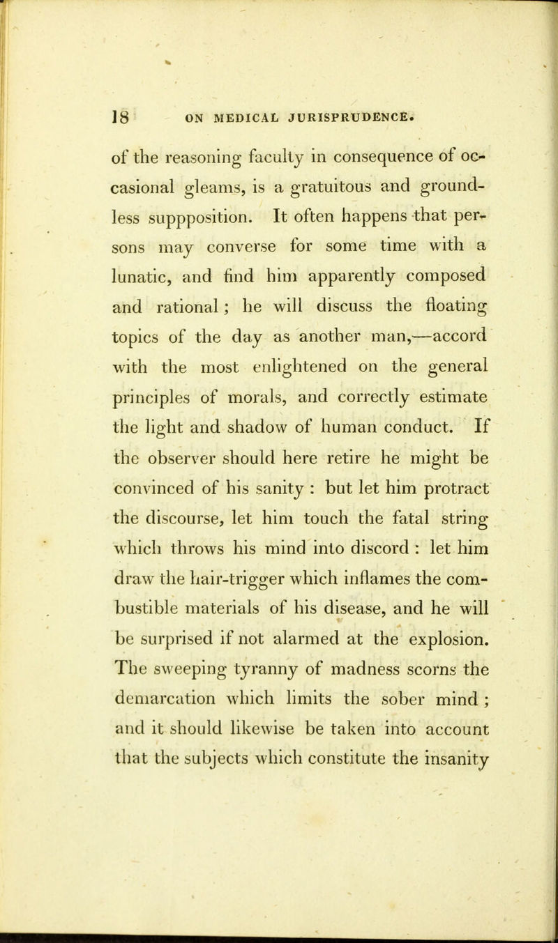 of the reasoning faculty in consequence of oc- casional gleams, is a gratuitous and ground- less suppposition. It often happens that per- sons may converse for some time with a lunatic, and find him apparently composed and rational; he will discuss the floating topics of the day as another man,—accord with the most enlightened on the general principles of morals, and correctly estimate the light and shadow of human conduct. If the observer should here retire he might be convinced of his sanity : but let him protract the discourse, let him touch the fatal string w hich throws his mind into discord : let him draw the hair-trigger which inflames the com- bustible materials of his disease, and he will be surprised if not alarmed at the explosion. The sweeping tyranny of madness scorns the demarcation which limits the sober mind ; and it should likewise be taken into account that the subjects which constitute the insanity