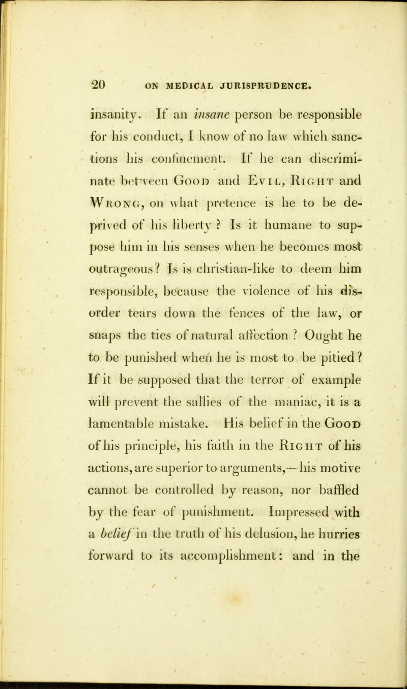 insanity. If an insane person be responsible for his conduct, I know of no law which sanc- tions his conlinement. If he can discrimi- nate between Good and Evil, Right and Wrong, on what pretence is he to be de- prived of his liberty ? Is it humane to sup- pose him in his senses when he becomes most outrageous? Is is christian-like to deem him responsible, because the violence of his dis- order tears down the fences of the law, or snaps the ties of natural affection ? Ought he to be punished when he is most to be pitied? If it be supposed that the terror of example will prevent the sallies of the maniac, it is a lamentable mistake. His belief in the Good of his principle, his faith in the Right of his actions, are superior to arguments,—his motive cannot be controlled by reason, nor baffled by the fear of punishment. Impressed with a belief in the truth of his delusion, he hurries forward to its accomplishment: and in the