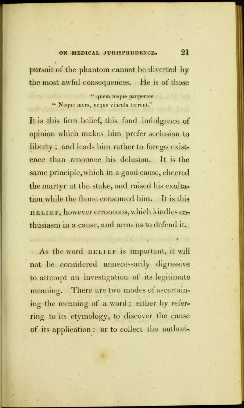 pursuit of the phantom cannot be diverted by the most awful consequences. He is of those  quern neque pauperics  Neque mors, neque vincula tei-rcnt. It is this firm belief, this fond indulgence of opinion which makes him prefer seclusion to liberty ; and leads him rather to forego exist- ence than renounce his delusion. It is the same principle, which in a good cause, cheered the martyr at the stake, and raised his exulta- tion while the flame consumed him. It is this belief, however erroneous, which kindles en- thusiasm in a cause, and arms us to defend it. ^»fflf)3£J(i; ■• in- £}ldl}tl<fcj/H fl' tlO I Hif r b.\j I? ~ fil&il'st' . As the word belief is important, it will not be considered unnecessarily digressive to attempt an investigation of its legitimate meaning. There are two modes of ascertain- ing the meaning of a word ; either by refer- ring to its etymology, to discover the cause of its application : or to collect the authorU