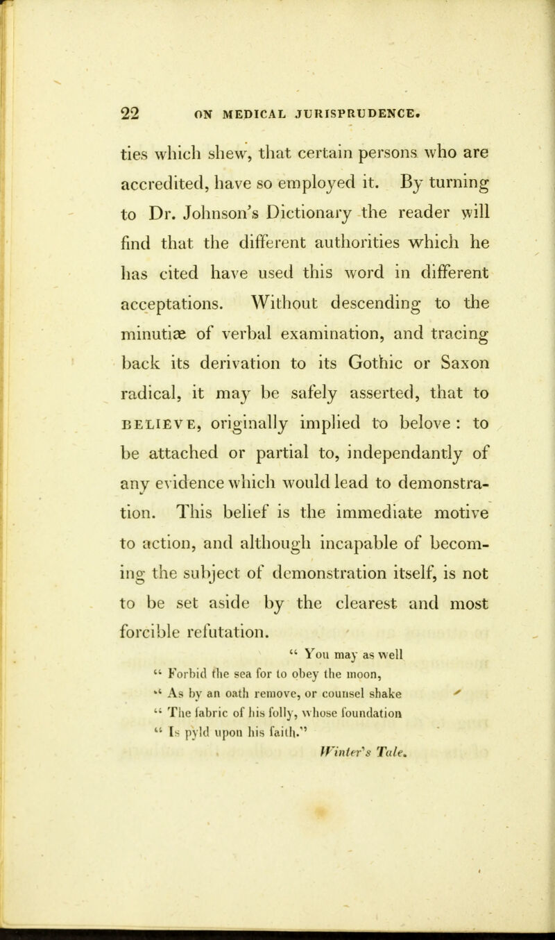 ties which shew, that certain persons who are accredited, have so employed it. By turning to Dr. Johnson's Dictionary the reader will find that the different authorities which he has cited have used this word in different acceptations. Without descending to the minutiae of verbal examination, and tracing back its derivation to its Gothic or Saxon radical, it may be safely asserted, that to believe, originally implied to belove : to be attached or partial to, independantly of any evidence which would lead to demonstra- tion. This belief is the immediate motive to action, and although incapable of becom- ing the subject of demonstration itself, is not to be set aside by the clearest and most forcible refutation. 44 You may as well  Forbid the sea for to obey the moon, *4 As by an oath remove, or counsel shake ' 44 The fabric of his folly, whose foundation 44 Is pvld upon his faith/' Winter's Tale*