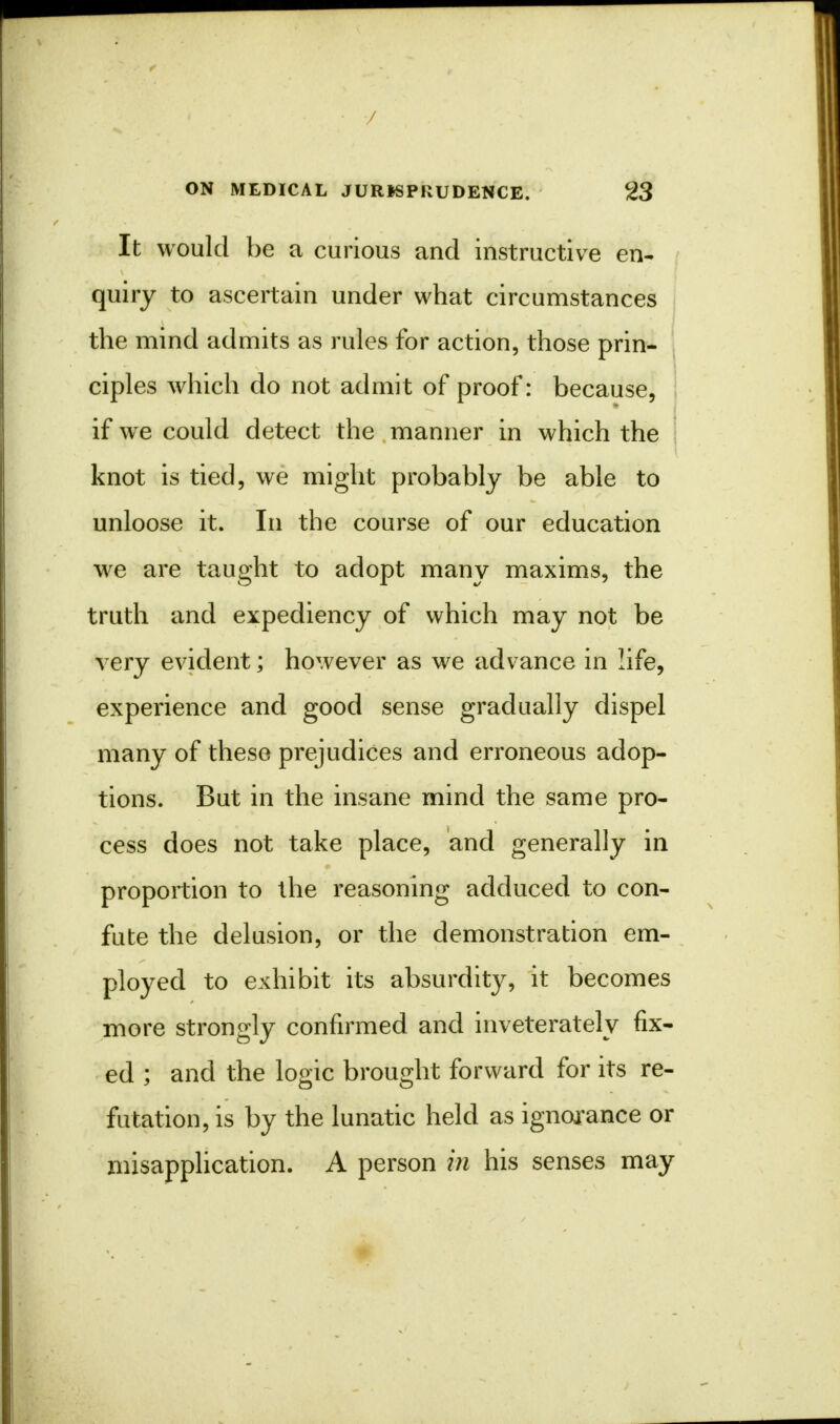 It would be a curious and instructive en- quiry to ascertain under what circumstances the mind admits as rules for action, those prin- ciples which do not admit of proof: because, if we could detect the manner in which the knot is tied, we might probably be able to unloose it. In the course of our education we are taught to adopt many maxims, the truth and expediency of which may not be very evident; however as we advance in life, experience and good sense gradually dispel many of these prejudices and erroneous adop- tions. But in the insane mind the same pro- cess does not take place, and generally in proportion to the reasoning adduced to con- fute the delusion, or the demonstration em- ployed to exhibit its absurdity, it becomes more strongly confirmed and inveterately fix- ed ; and the logic brought forward for its re- futation, is by the lunatic held as ignorance or misapplication. A person in his senses may