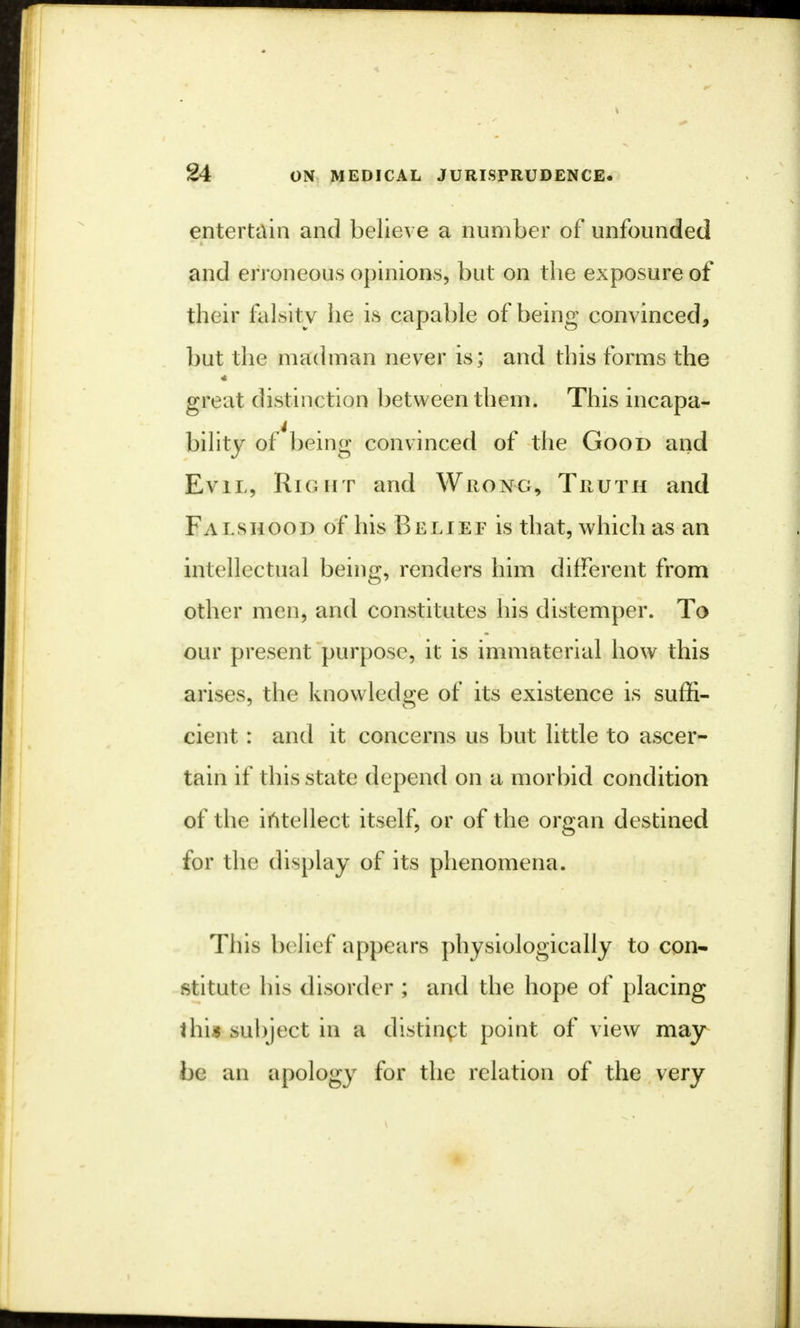 entertain and believe a number of unfounded and erroneous opinions, but on the exposure of their falsity he is capable of being convinced, but the madman never is; and this forms the great distinction between them. This incapa- bility of'being convinced of the Good and Evil, Right and Wrong, Truth and Fa i.shood of his Belief is that, which as an intellectual being, renders him different from other men, and constitutes his distemper. To our present purpose, it is immaterial how this arises, the knowledge of its existence is suffi- cient : and it concerns us but little to ascer- tain if this state depend on a morbid condition of the intellect itself, or of the organ destined for the display of its phenomena. This belief appears physiologically to con- stitute his disorder ; and the hope of placing thi| subject in a distinct point of view may be an apology for the relation of the very