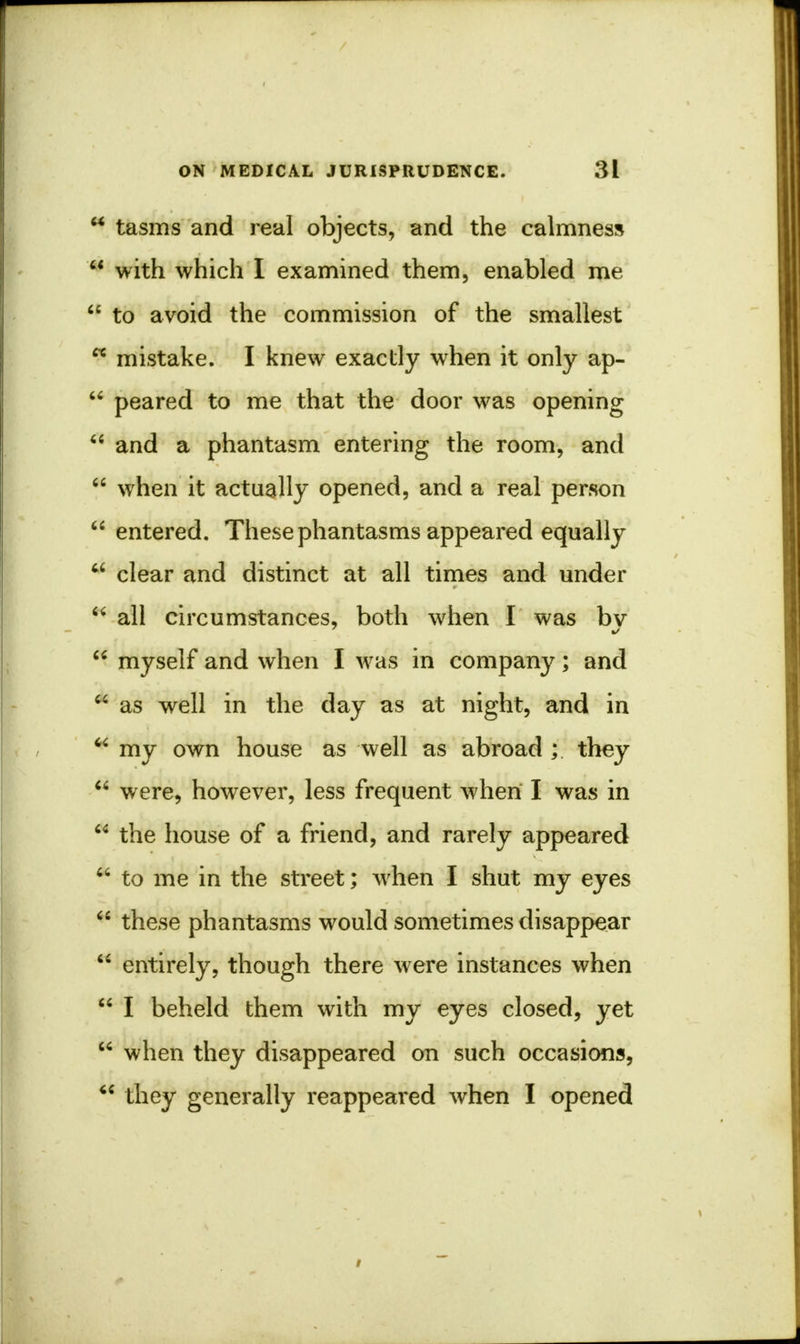  tasms and real objects, and the calmness  with which I examined them, enabled me  to avoid the commission of the smallest cc mistake. I knew exactly when it only ap-  peared to me that the door was opening  and a phantasm entering the room, and  when it actually opened, and a real person  entered. These phantasms appeared equally  clear and distinct at all times and under  all circumstances, both when I was bv  myself and when I was in company; and * as well in the day as at night, and in  my own house as well as abroad ; they  were, however, less frequent when I was in  the house of a friend, and rarely appeared  to me in the street; when I shut my eyes  these phantasms would sometimes disappear  entirely, though there were instances when  I beheld them with my eyes closed, yet  when they disappeared on such occasions,  they generally reappeared when I opened