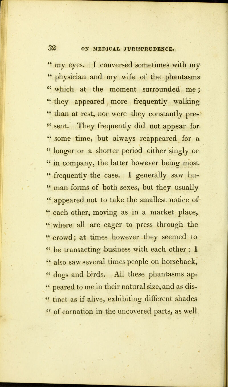  my eyes. I conversed sometimes with my  physician and my wife of the phantasms  which at the moment surrounded me;  they appeared more frequently walking  than at rest, nor were they constantly pre-  sent. They frequently did not appear for  some time, but always reappeared for a  longer or a shorter period either singly or  in company, the latter however being most  frequently the case. I generally saw hu-  man forms of both sexes, but they usually €i appeared not to take the smallest notice of  each other, moving as in a market place,  where all are eager to press through the  crowd; at times however they seemed to  be transacting business with each other : I  also saw several times people on horseback,  dogs and birds. All these phantasms ap-  peared to me in their natural size, and as dis-  tinct as if alive, exhibiting different shades  of carnation in the uncovered parts, as well