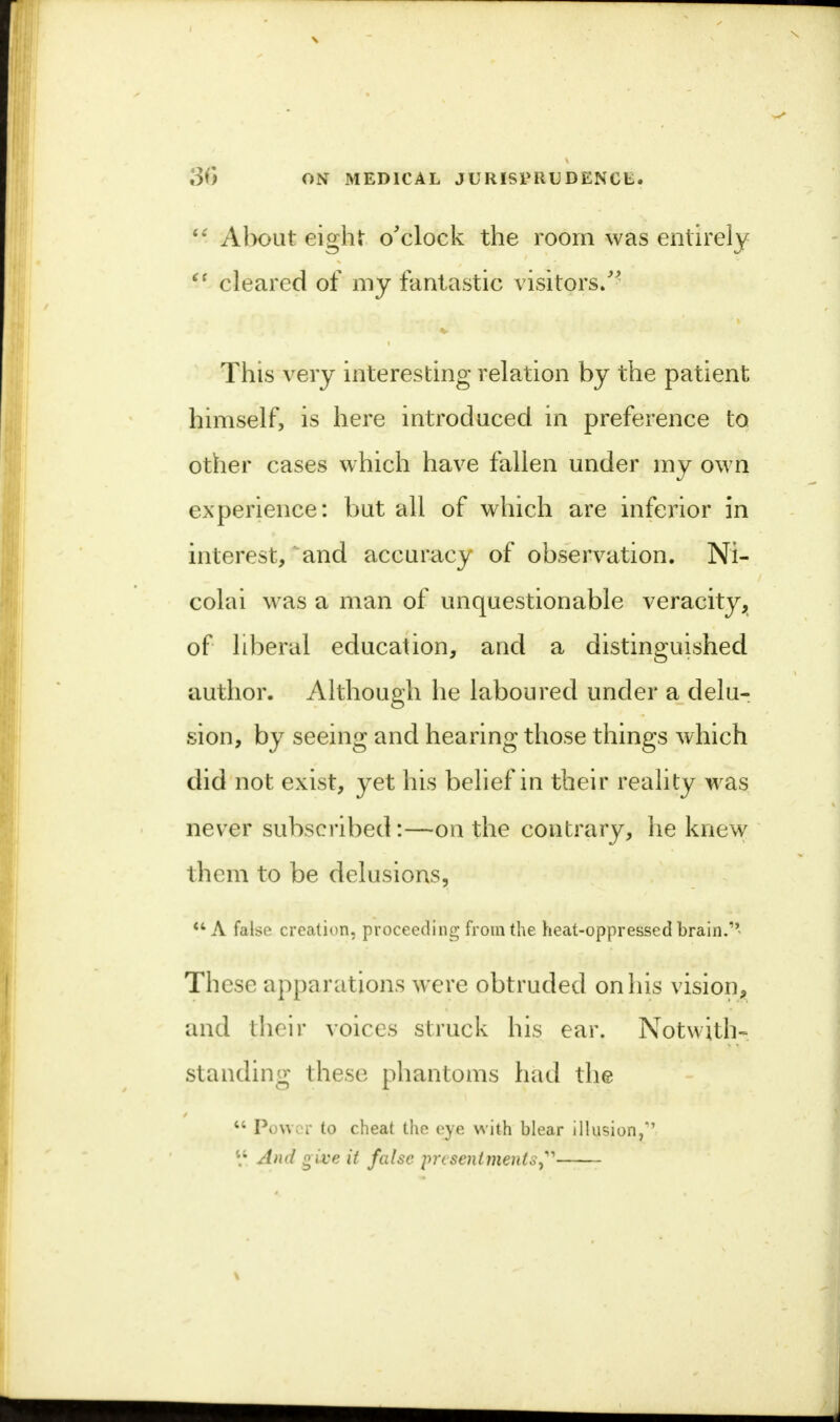 <£ About eight o'clock the room was entirely  cleared of my fantastic visitors/- This very interesting relation by the patient himself, is here introduced in preference to other cases which have fallen under my own experience: but all of which are inferior in interest, and accuracy of observation. Ni- colai was a man of unquestionable veracity, of liberal education, and a distinguished author. Although he laboured under a delu- sion, by seeing and hearing those things which did not exist, yet his belief in their reality was never subscribed:—on the contrary, he knew them to be delusions, A false creation, proceeding from the heat-oppressed brain.1' These apparations were obtruded on his vision, and their voices struck his ear. Notwith- standing these phantoms had the 44 Power to cheat the eye with blear illusion/' \\ And give it false presentments