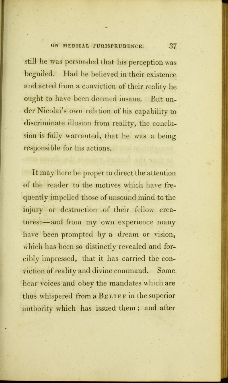 still lie was persuaded that his perception was beguiled. Had he believed in their existence and acted from a conviction of their reality he ought to have been deemed insane. But un- der Nicolars own relation of his capability to discriminate illusion from reality, the conclu- sion is fully warranted, that he was a being responsible for his actions. It may here be proper to direct the attention of the reader to the motives which have fre- quently impelled those of unsound mind to the injury or destruction of their fellow crea- tures:—and from my own experience many have been prompted by a dream or vision, which has been so distinctly revealed and for- cibly impressed, that it has carried the con- viction of reality and divine command. Some hear voices and obey the mandates which are thus whispered from a Belief in the superior authority which has issued them; and after