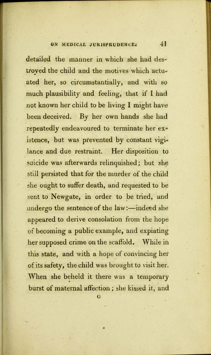 detailed the manner in which she had des-^ troved the child and the motives which actu- ated her, so circumstantially, and with so much plausibility and feeling* that if I had not known her child to be living I might have been deceived. By her own hands she had repeatedly endeavoured to terminate her ex* istence, but was prevented by constant vigU lance and due restraint. Her disposition to suicide was afterwards relinquished; but she still persisted that for the murder of the child she ought to suffer death, and requested to be sent to Newgate, in order to be tried, and undergo the sentence of the law:—indeed she appeared to derive consolation from the hope of becoming a public example, and expiating her supposed crime on the scaffold. While in this state, and with a hope of convincing her of its safety, the child was brought to visit her. When she beheld it there was a temporary burst of maternal affection; she kissed it, and G •