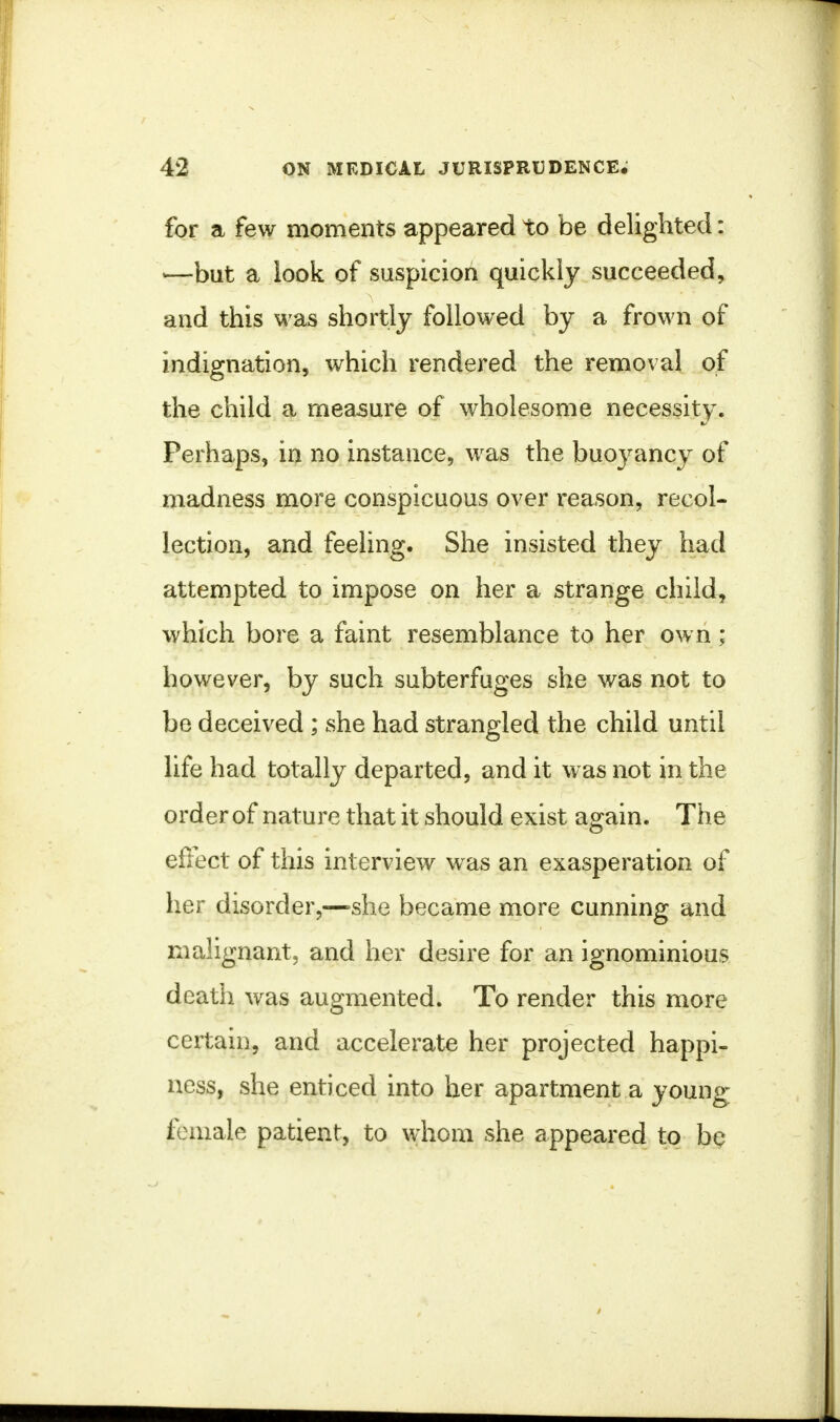 for a few moments appeared to be delighted: >—but a look of suspicion quickly succeeded, and this was shortly followed by a frown of indignation, which rendered the removal of the child a measure of wholesome necessity. Perhaps, in no instance, was the buoyancy of madness more conspicuous over reason, recol- lection, and feeling. She insisted they had attempted to impose on her a strange child, which bore a faint resemblance to her own; however, by such subterfuges she was not to be deceived ; she had strangled the child until life had totally departed, and it was not in the order of nature that it should exist again. The effect of this interview was an exasperation of her disorder,—-she became more cunning and malignant, and her desire for an ignominious death was augmented. To render this more certain, and accelerate her projected happi- ness, she enticed into her apartment a young female patient, to whom she appeared to bq