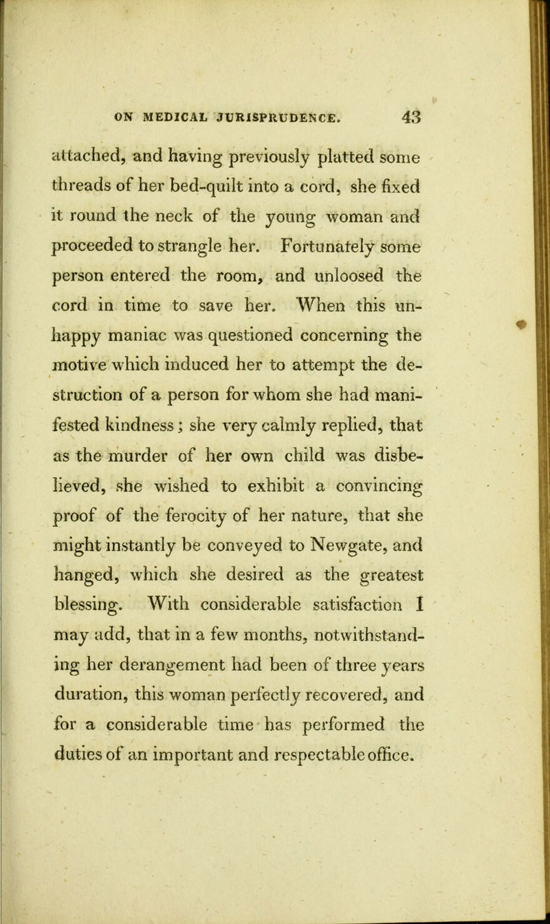 attached, and having previously platted some threads of her bed-quilt into a cord, she fixed it round the neck of the young woman and proceeded to strangle her. Fortunately some person entered the room, and unloosed the cord in time to save her. When this un- happy maniac was questioned concerning the motive which induced her to attempt the de- struction of a person for whom she had mani- fested kindness; she very calmly replied, that as the murder of her own child was disbe- lieved, she wished to exhibit a convincing proof of the ferocity of her nature, that she might instantly be conveyed to Newgate, and hanged, which she desired as the greatest blessing. With considerable satisfaction I may add, that in a few months, notwithstand- ing her derangement had been of three years duration, this woman perfectly recovered, and for a considerable time has performed the duties of an important and respectable office.