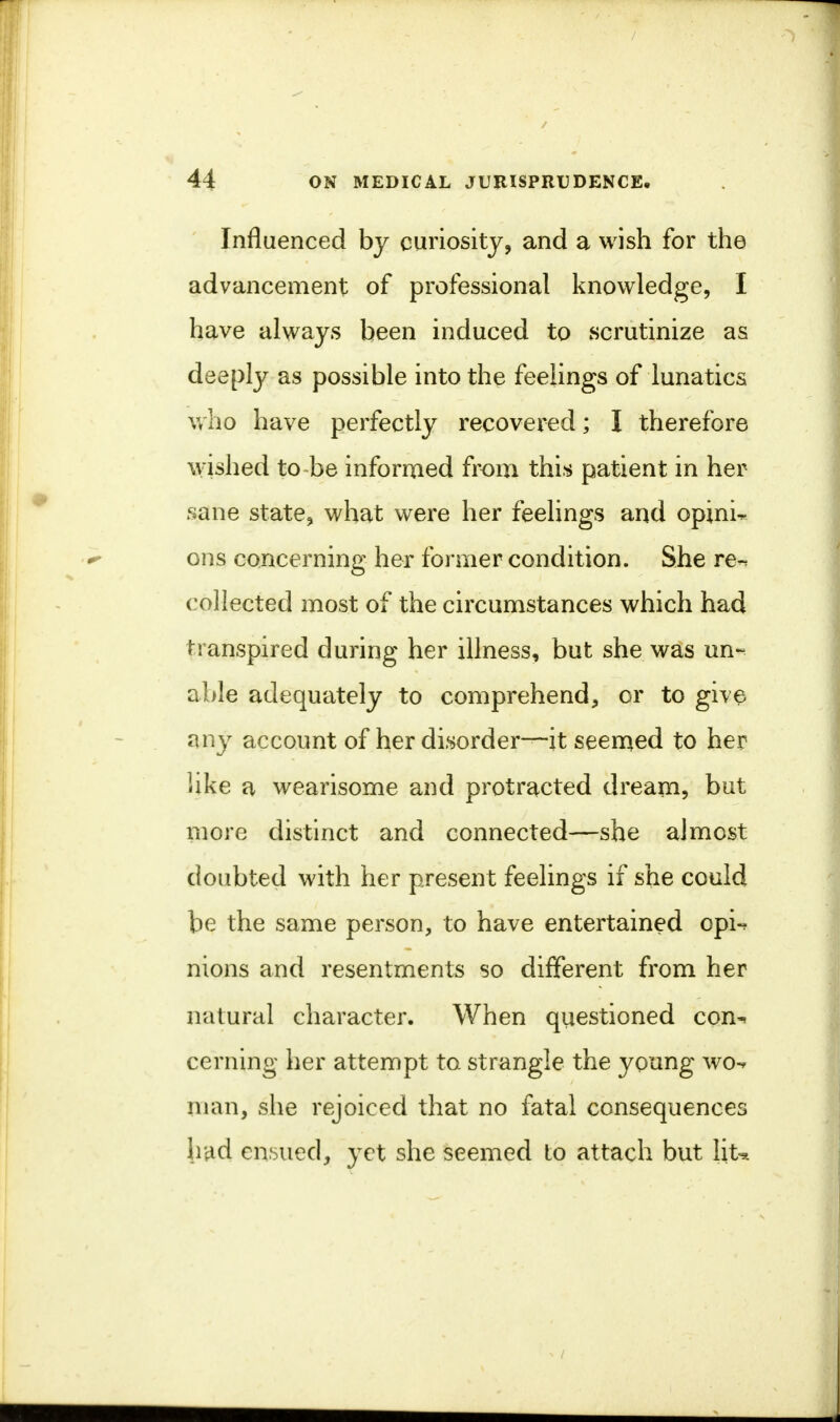 Influenced by curiosity, and a wish for the advancement of professional knowledge, I have always been induced to scrutinize as deeply as possible into the feelings of lunatics who have perfectly recovered; I therefore wished to be informed from this patient in her sane state, what were her feelings and opinio ons concerning her former condition. She re-, collected most of the circumstances which had transpired during her illness, but she was un-^ able adequately to comprehend, or to give any account of her disorder—it seemed to her like a wearisome and protracted dream, but more distinct and connected—she almost doubted with her present feelings if she could be the same person, to have entertained opi-* nions and resentments so different from her natural character. When questioned con-, cerning her attempt to strangle the young wo«* man, she rejoiced that no fatal consequences had ensued, yet she seemed to attach but l\U i