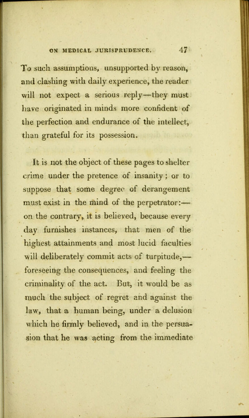 To such assumptions, unsupported by reason, and clashing with daily experience, the reader will not expect a serious reply—they must have originated in minds more confident of the perfection and endurance of the intellect, than grateful for its possession. It is not the object of these pages to shelter crime under the pretence of insanity; or to suppose that some degree of derangement must exist in the mind of the perpetrator:— on the contrary, it is belieyed, because every day furnishes instances, that men of the highest attainments and most lucid faculties will deliberately commit acts of turpitude,— foreseeing the consequences, and feeling the criminality of the act. But, it would be as much the subject of regret and against the law, that a human being, under a delusion which he firmly believed, and in the persua- sion that he was acting from the immediate