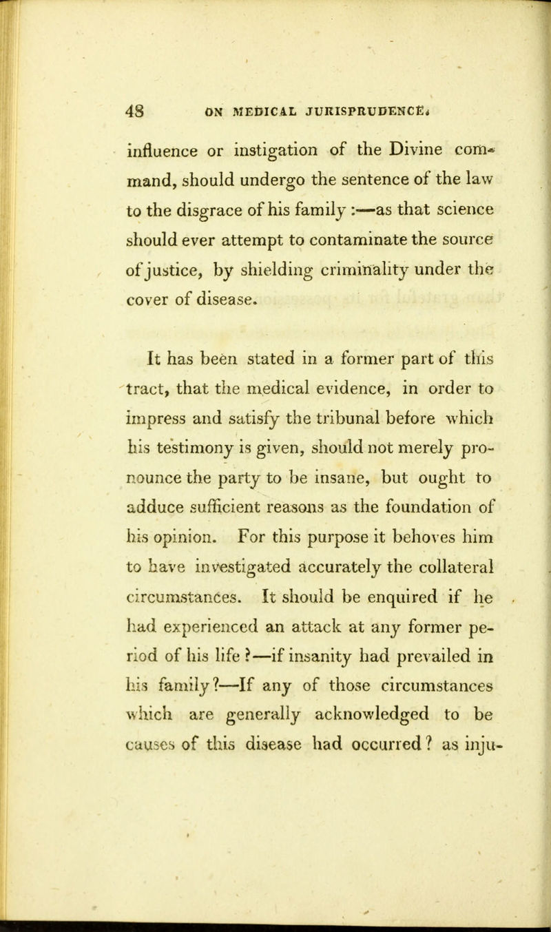 influence or instigation of the Divine com* mand, should undergo the sentence of the law to the disgrace of his family :—as that science should ever attempt to contaminate the source of justice, by shielding criminality under the cover of disease. It has been stated in a former part of this tract, that the medical evidence, in order to impress and satisfy the tribunal before which his testimony is given, should not merely pro- nounce the party to be insane, but ought to adduce sufficient reasons as the foundation of his opinion. For this purpose it behoves him to have investigated accurately the collateral circumstances. It should be enquired if he had experienced an attack at any former pe- riod of his life ?—if insanity had prevailed in his family?—If any of those circumstances which are generally acknowledged to be causes of this disease had occurred ? as inju-