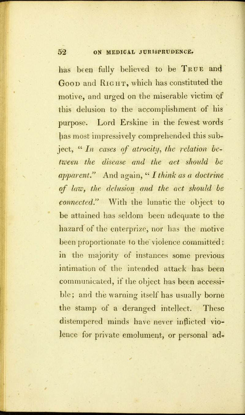 has been fully believed to be True ancj. Good and Right, which has constituted the motive, and urged on the miserable victim qf this delusion to the accomplishment of his purpose. Lord Erskine in the fewest words has most impressively comprehended this sub- ject,  In cases of atrocity, the relation be- Ween the disease and the act should be apparent And again,  I think as a doctrine of lan\ the delusion and the act should be connected With the lunatic the object to be attained has seldom been adequate to the hazard of the enterprize, nor has the motive been proportionate to the violence committed: in the majority of instances some previous intimation of the intended attack has been communicated, if the object has been accessi- ble; and the warning itself has usually borne the stamp of a deranged intellect. These distempered minds have never inflicted vio- lence for private emolument, or personal ad-