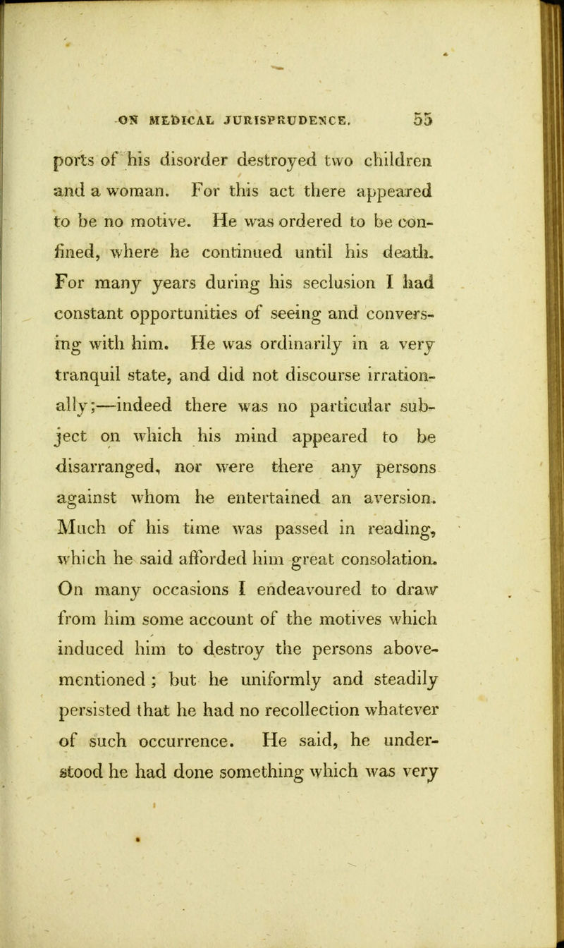 ports of his disorder destroyed two children and a woman. For this act there appeared to be no motive. He was ordered to be con- fined, where he continued until his death. For many years during his seclusion I had constant opportunities of seeing and convers- ing with him. He was ordinarily in a very tranquil state, and did not discourse irration- ally;—indeed there was no particular sub- ject on which his mind appeared to be disarranged, nor were there any persons against whom he entertained an aversion. Much of his time was passed in reading, which he said afforded him great consolation. On many occasions I endeavoured to draw from him some account of the motives which induced him to destroy the persons above- mentioned ; but he uniformly and steadily persisted that he had no recollection whatever of such occurrence. He said, he under- stood he had done something which was very