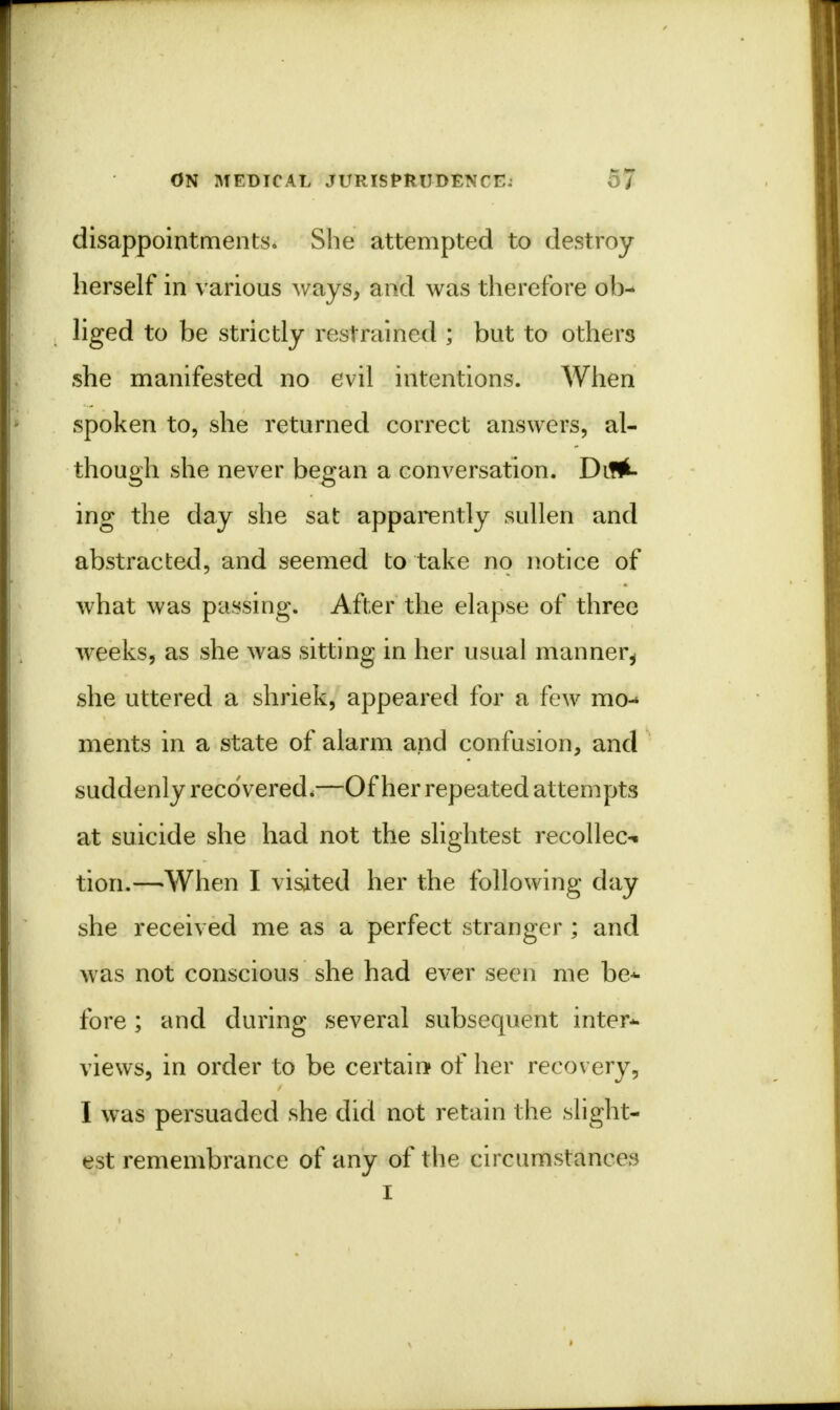 disappointments. She attempted to destroy herself in various ways, and was therefore ob- liged to be strictly restrained ; but to others she manifested no evil intentions. When spoken to, she returned correct answers, al- though she never began a conversation. Dic- ing the day she sat apparently sullen and abstracted, and seemed to take no notice of what was passing. After the elapse of three weeks, as she was sitting in her usual manner^ she uttered a shriek, appeared for a few mo- ments in a state of alarm and confusion, and suddenly recovered*—Of her repeated attempts at suicide she had not the slightest recollec- tion.—When I visited her the following day she received me as a perfect stranger ; and was not conscious she had ever seen me be* fore ; and during several subsequent inter- views, in order to be certain of her recovery, I was persuaded she did not retain the slight- est remembrance of any of the circumstances I