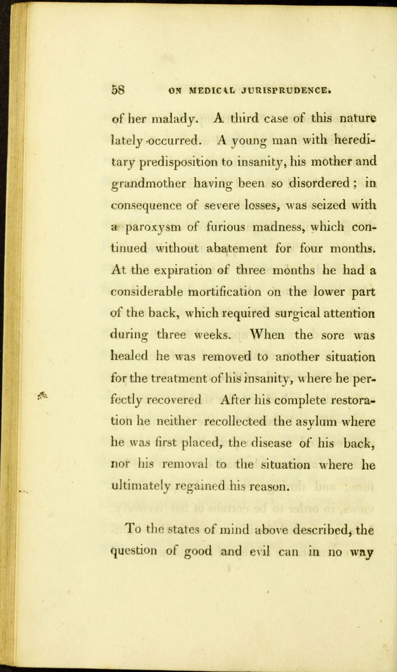 of her malady. A third case of this nature lately-occurred. A young man with heredi- tary predisposition to insanity, his mother and grandmother having been so disordered; in consequence of severe losses, was seized with a paroxysm of furious madness, which con- tinued without abatement for four months. At the expiration of three months he had a considerable mortification on the lower part of the back, which required surgical attention during three weeks. When the sore was healed he was removed to another situation for the treatment of his insanity, where he per- fectly recovered After his complete restora- tion he neither recollected the asvlum where he was first placed, the disease of his back, nor his removal to the situation where he ultimately regained his reason. To the states of mind above described, the question of good and evil can in no way