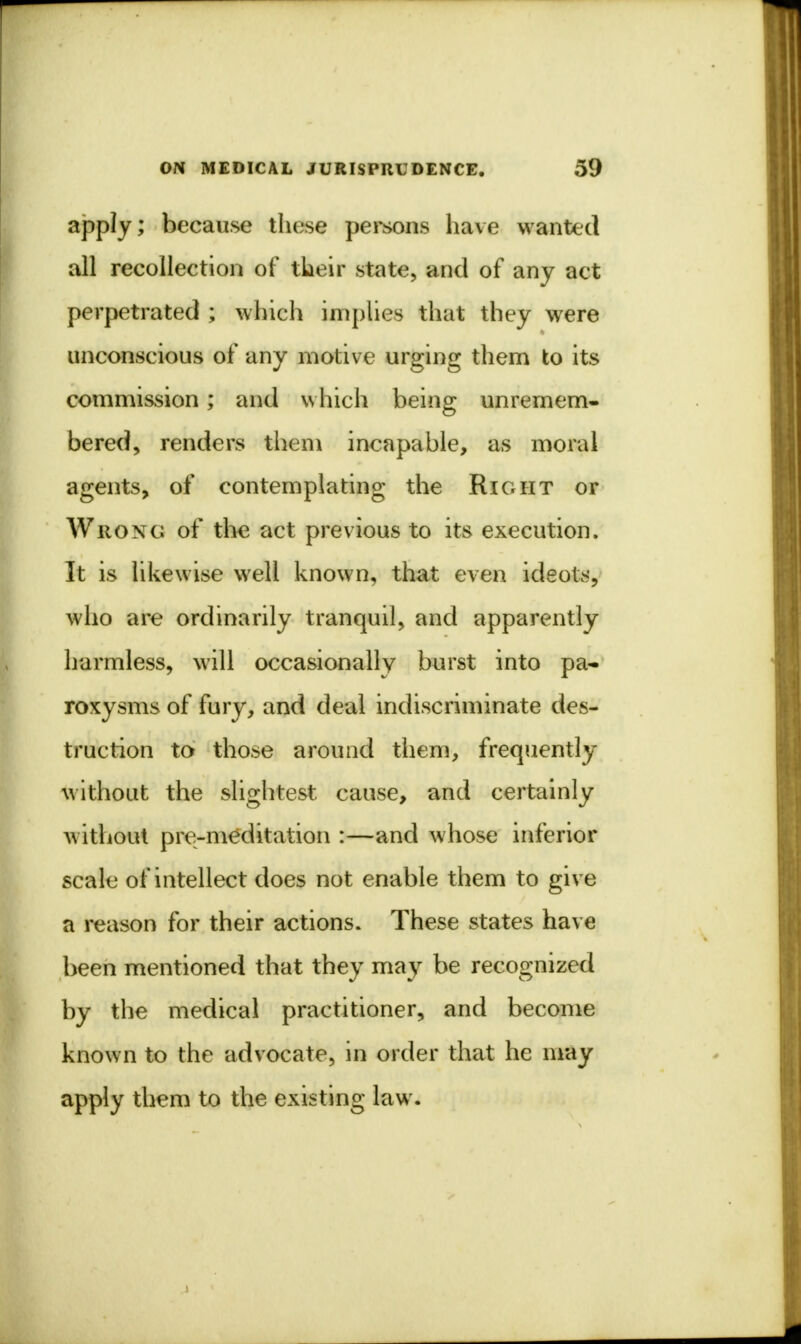 apply; because these persons have wanted all recollection of tlieir state, and of any act perpetrated ; which implies that they were unconscious of any motive urging them to its commission; and which being unremem- bered, renders them incapable, as moral agents, of contemplating the Right or Wrong of the act previous to its execution. It is likewise well known, that even ideots, who are ordinarily tranquil, and apparently harmless, will occasionally burst into pa- roxysms of fury, and deal indiscriminate des- truction to those around them, frequently without the slightest cause, and certainly without pre-meditation :—and whose inferior scale of intellect does not enable them to give a reason for their actions. These states have been mentioned that they may be recognized by the medical practitioner, and become known to the advocate, in order that he may apply them to the existing law.