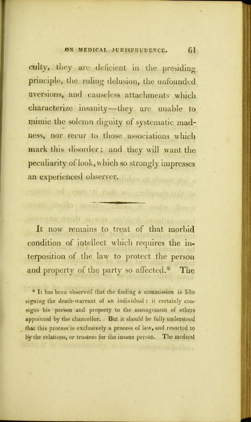 cult}-, they arc deficient in the presiding principle, (lie ruling delusion, the unfounded aversions, and causeless attachments which characterize insanity—they are unable to mimic the solemn dignity of systematic mad- ness, nor recur to those associations which mark this disorder; and they will want the peculiarity of look, which so strongly impresses an experienced observer. It now remains to treat of that morbid condition of intellect which requires the in- terposition of the law to protect the person and property of the party so affected.* The * It has been observed that the finding a commission is like signing the death-warrant of an individual : it certainly con- signs his person and property to the management of others appointed by the chancellor. But it should be fully understood that this process is exclusively a process of law, and resorted to by the relations, or trustees for the insane person. The medical