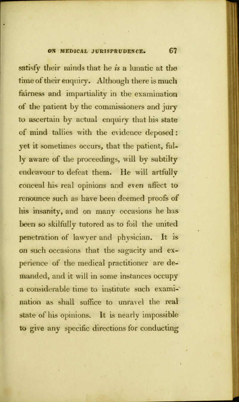 satisfy their minds that he is a lunatic at the time of their enquiry. Although there is much fairness and impartiality in the examination of the patient by the commissioners and jury to ascertain by actual enquiry that his state of mind tallies with the evidence deposed: yet it sometimes occurs, that the patient, ful- ly aware of the proceedings, will by subtilty endeavour to defeat them. He will artfully conceal his real opinions and even affect to renounce such as have been deemed proofs of his insanity, and on many occasions he has been so skilfully tutored as to foil the united penetration of lawyer and physician. It is on such occasions that the sagacity and ex- perience of the medical practitioner are de- manded, and it will in some instances occupy a considerable time to institute such exami- nation as shall suffice to unravel the real state of his opinions. It is nearly impossible to give any specific directions for conducting