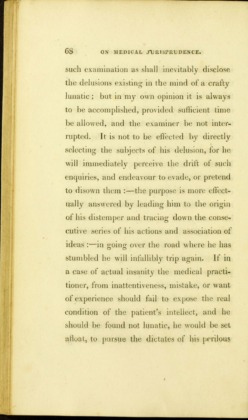 such examination as shall inevitably disclose the delusions existing in the mind of a crafty lunatic; but in my own opinion it is always to be accomplished, provided sufficient time be allowed, and the examiner be not inter- rupted. It is not to be effected by directly selecting the subjects of his delusion, for he will immediately perceive the drift of such enquiries, and endeavour to evade, or pretend to disown them :—the purpose is more effect- ually answered by leading him to the origin of his distemper and tracing down the conse^ cutive series of his actions and association of ideas :—in going over the road where he has stumbled he will infallibly trip again. If in a case of actual insanity the medical practi- tioner, from inattentiveness, mistake, or want of experience should fail to expose the real condition of the patient's intellect, and he should be found not lunatic, he would be set afloat, to pursue the dictates of his perilous