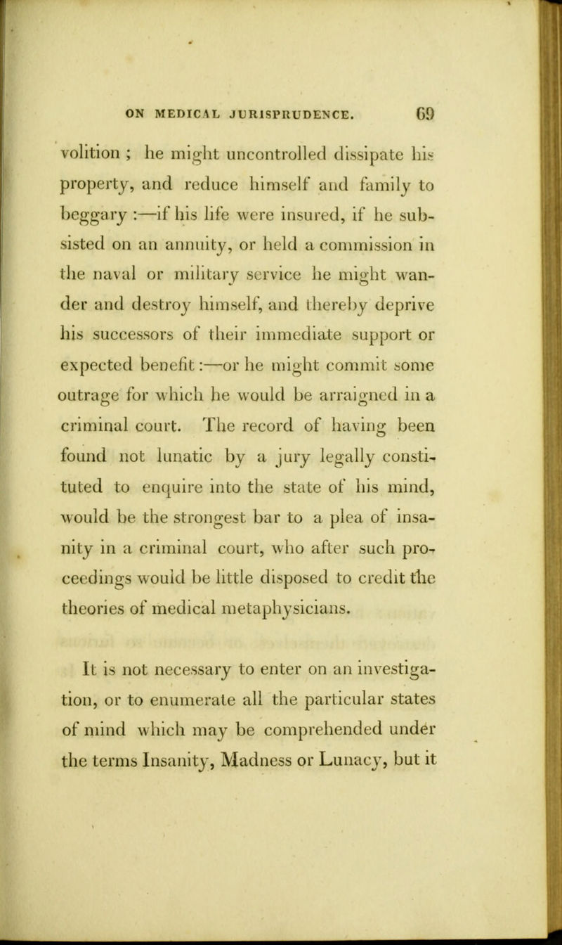 volition ; he might uncontrolled dissipate his property, and reduce himself and family to beggary :—if his life were insured, if he sub- -i>ted on an annuity, or held a commission in the naval or military service he might wan- der and destroy himself, and thereby deprive his successors of their immediate support or expected benefit:—or he might commit some outrage for which he would be arraigned in a criminal court. The record of having been found not lunatic by a jury legally consti- tuted to enquire into the state of his mind, would be the strongest bar to a plea of insa- nity in a criminal court, who after such pro- ceedings would be little disposed to credit the theories of medical metaphysicians. It is not necessary to enter on an investiga- tion, or to enumerate all the particular states of mind which may be comprehended under the terms Insanity, Madness or Lunacy, but it