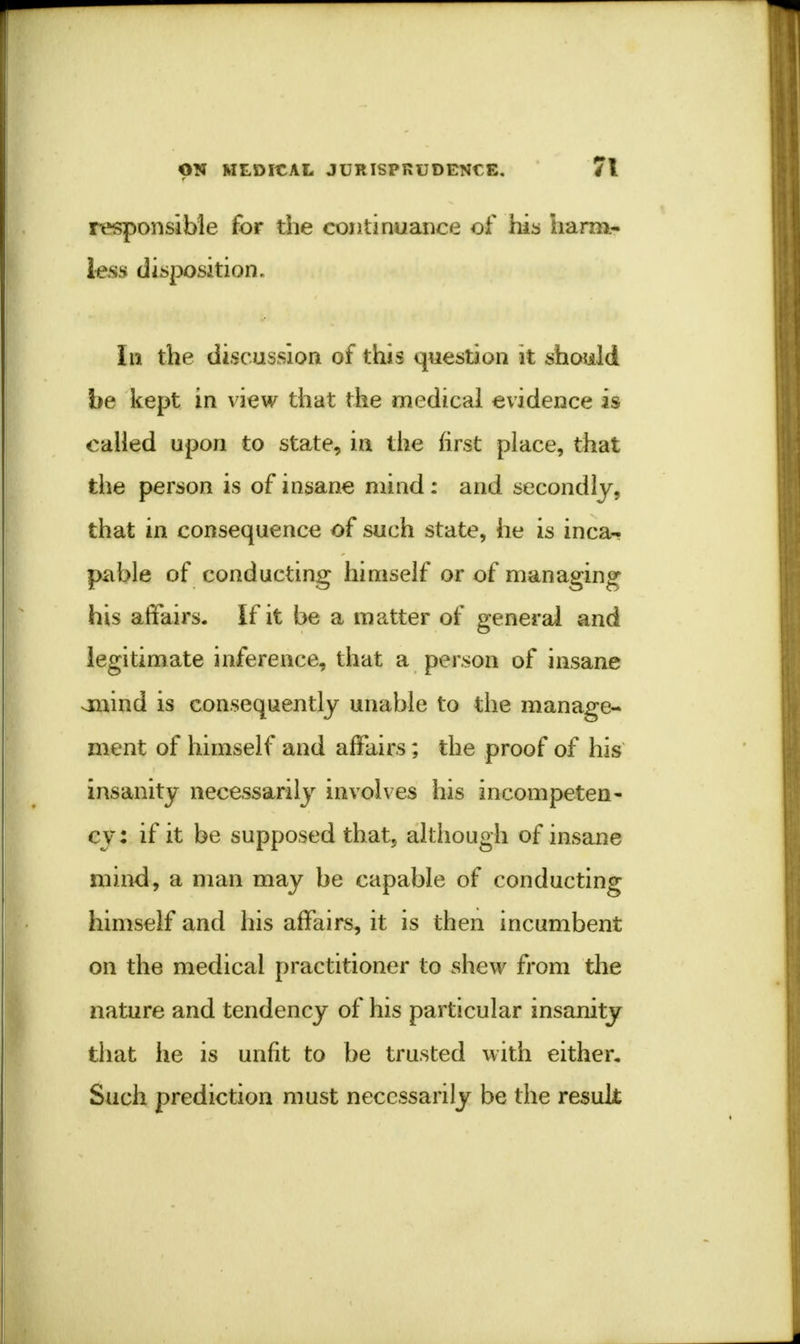 responsible for the continuance of his harm- less disposition. In the discussion of this question it should be kept in view that the medical evidence is called upon to state, in the first place, that the person is of insane mind : and secondly, that in consequence of such state, he is inca- pable of conducting himself or of managing his affairs. If it be a matter of general and legitimate inference, that a person of insane onind is consequently unable to the manage- ment of himself and affairs; the proof of his insanity necessarily involves his incompeten- cy : if it be supposed that, although of insane mind, a man may be capable of conducting himself and his affairs, it is then incumbent on the medical practitioner to shew from the nature and tendency of his particular insanity that he is unfit to be trusted with either. Such prediction must necessarily be the result