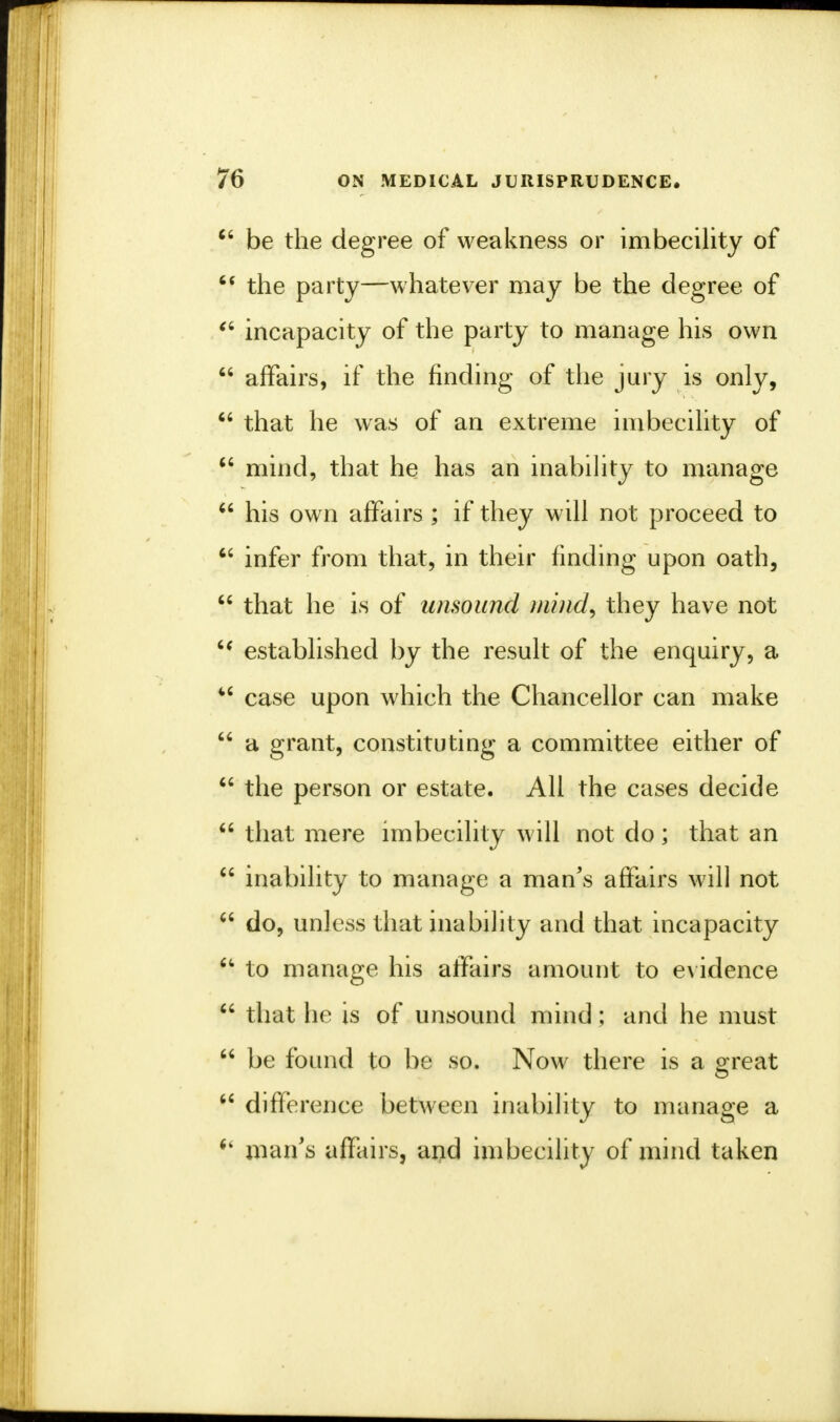  be the degree of weakness or imbecility of  the party—whatever may be the degree of  incapacity of the party to manage his own  affairs, if the finding of the jury is only,  that he was of an extreme imbecility of  mind, that he has an inability to manage  his own affairs; if they will not proceed to  infer from that, in their finding upon oath,  that he is of unsound mind, they have not '? established by the result of the enquiry, a M case upon which the Chancellor can make  a grant, constituting a committee either of  the person or estate. All the cases decide  that mere imbecility will not do; that an  inability to manage a man's affairs will not  do, unless that inability and that incapacity u to manage his affairs amount to evidence  that he is of unsound mind; and he must  be found to be so. Now there is a great  difference between inability to manage a i% man's affairs, and imbecility of mind taken