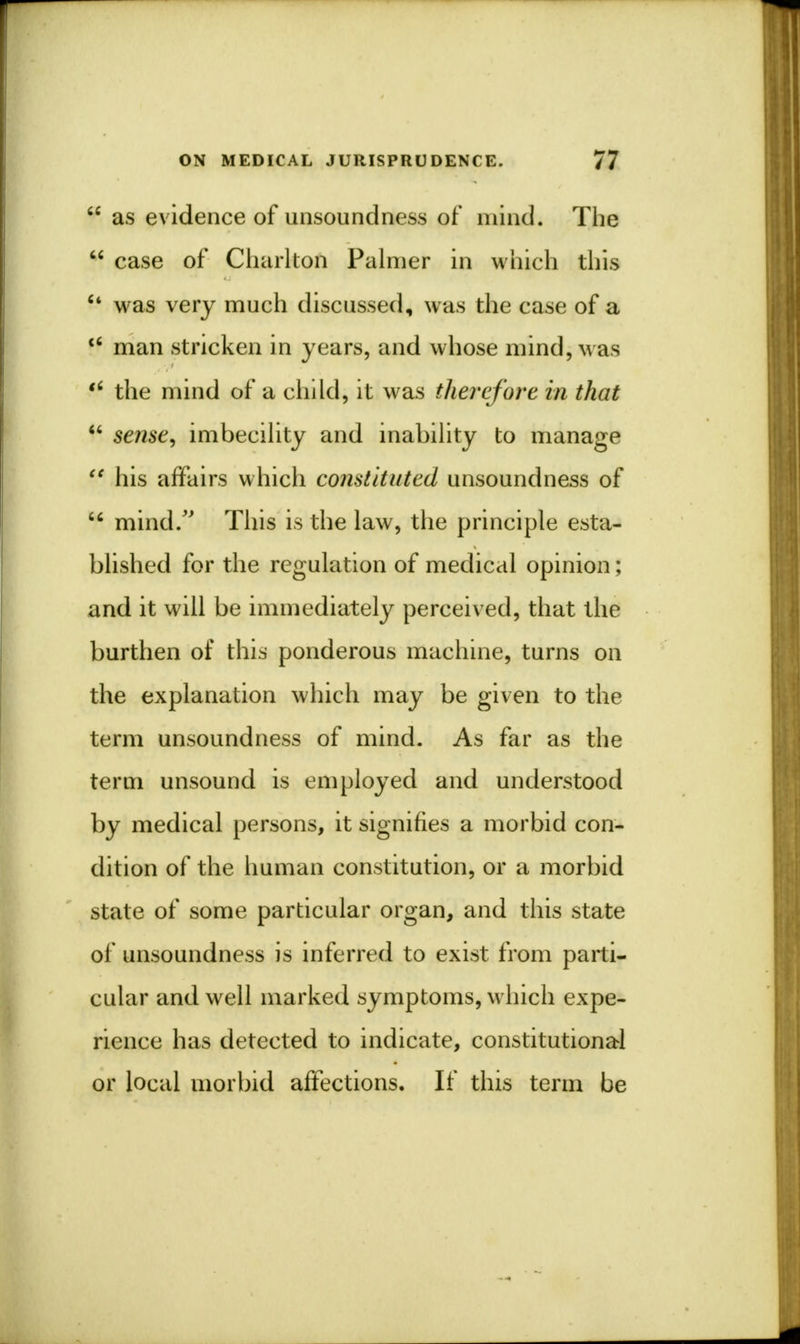  as evidence of unsoundness of mind. The  case of Charlton Palmer in which this Ct was very much discussed, was the case of a c< man stricken in years, and whose mind, was  the mind of a child, it was therefore in that  sense, imbecility and inability to manage  his affairs which constituted unsoundness of  mind/' This is the law, the principle esta- blished for the regulation of medical opinion; and it will be immediately perceived, that the burthen of this ponderous machine, turns on the explanation which may be given to the term unsoundness of mind. As far as the term unsound is employed and understood by medical persons, it signifies a morbid con- dition of the human constitution, or a morbid state of some particular organ, and this state of unsoundness is inferred to exist from parti- cular and well marked symptoms, which expe- rience has detected to indicate, constitutional or local morbid affections. If this term be