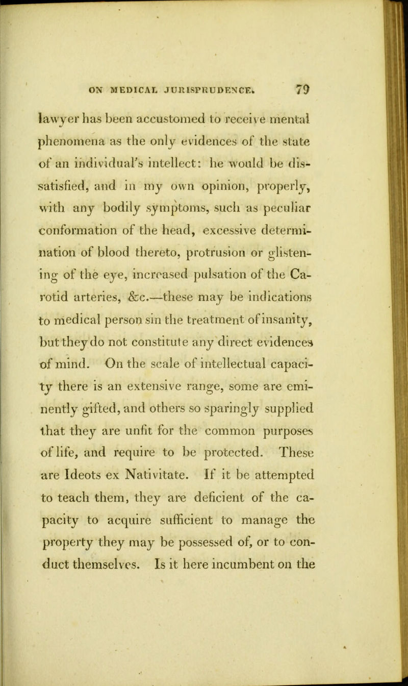 lawyer has been accustomed to receive menial phenomena as the only evidences of the state of an individual's intellect: he would be dis- satisfied, and in my own opinion, properly, with any bodily symptoms, sucli as peculiar conformation of the head, excessive determi- nation of blood thereto, protrusion or glisten- ing of the eye, increased pulsation of the Ca- rotid arteries, &c.—these may be indications to medical person sin the treatment of insanity, but they do not constitute any direct evidences of mind. On the scale of intellectual capaci- ty there is an extensive range, some are emi- nently gifted, and others so sparingly supplied that they are unfit for the common purposes of life, and require to be protected. These are Ideots ex Nativitate. If it be attempted to teach them, they are deficient of the ca- pacity to acquire sufficient to manage the property they may be possessed of, or to con- duct themselves. Is it here incumbent on the