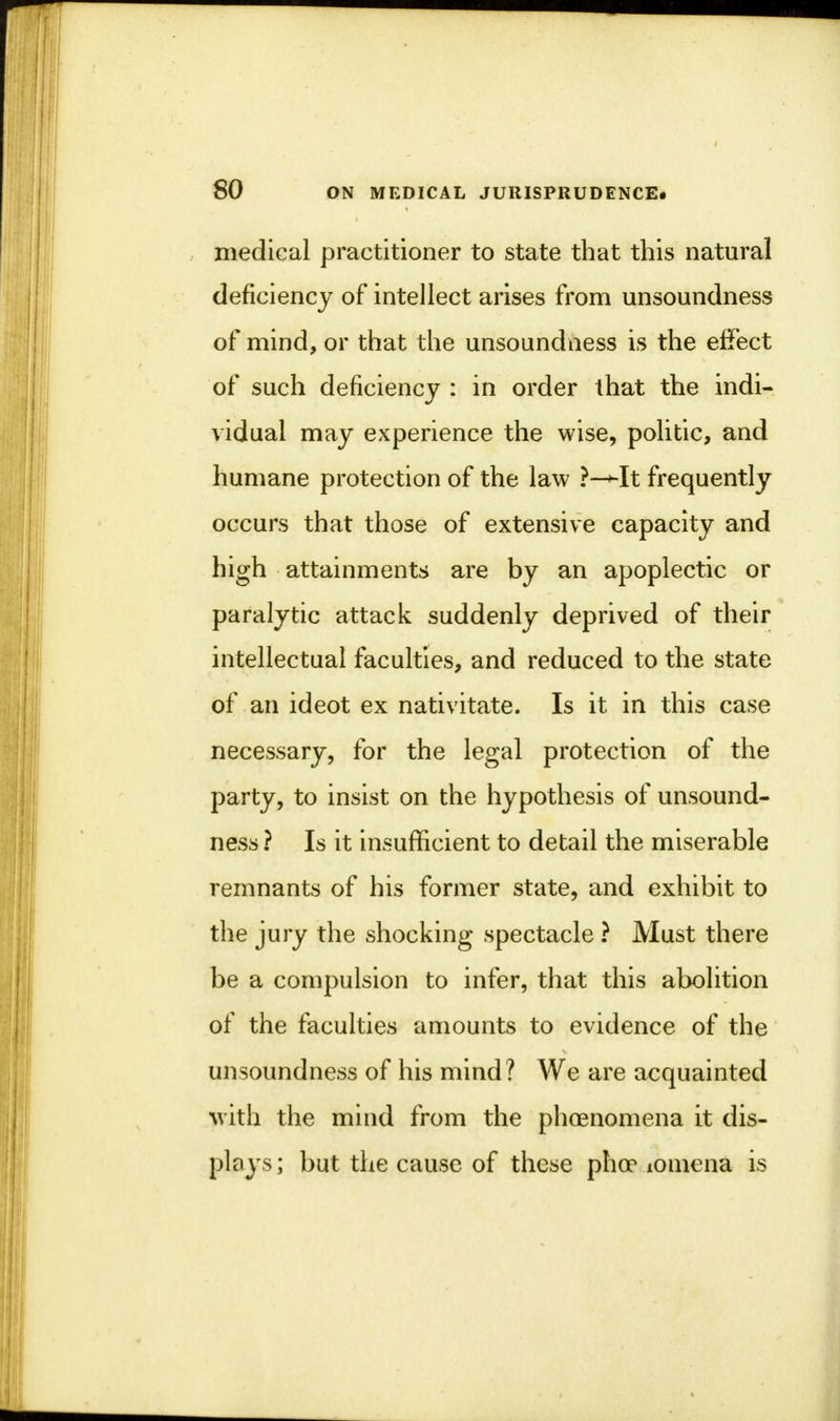 medical practitioner to state that this natural deficiency of intellect arises from unsoundness of mind, or that the unsoundness is the effect of such deficiency : in order that the indi- vidual may experience the wise, politic, and humane protection of the law ?—*-It frequently occurs that those of extensive capacity and high attainments are by an apoplectic or paralytic attack suddenly deprived of their intellectual faculties, and reduced to the state of an ideot ex nativitate. Is it in this case necessary, for the legal protection of the party, to insist on the hypothesis of unsound- ness ? Is it insufficient to detail the miserable remnants of his former state, and exhibit to the jury the shocking spectacle ? Must there be a compulsion to infer, that this abolition of the faculties amounts to evidence of the unsoundness of his mind? We are acquainted with the mind from the phcenomena it dis- plays ; but the cause of these phoe lomena is