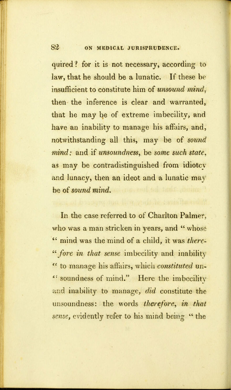 quired ? for it is not necessary, according to law, that he should be a lunatic. If these be insufficient to constitute him of unsound mind. then the inference is clear and warranted, that he may be of extreme imbecility, and have an inability to manage his affairs, and, notwithstanding all this, may be of sound mind: and if unsoundness, be some such state, as may be contradistinguished from idiotcy and lunacy, then an ideot and a lunatic may be of sound mind. In the case referred to of Charlton Palmei\ who was a man stricken in years, and  whose  mind w as the mind of a child, it was there-  fore in that sense imbecility and inability  to manage his affairs, which constituted un- soundness of mind. Here the imbecility ar^d inability to manage, did constitute the unsoundness: the words therefore, in that sense, evidently refer to his mind being  the