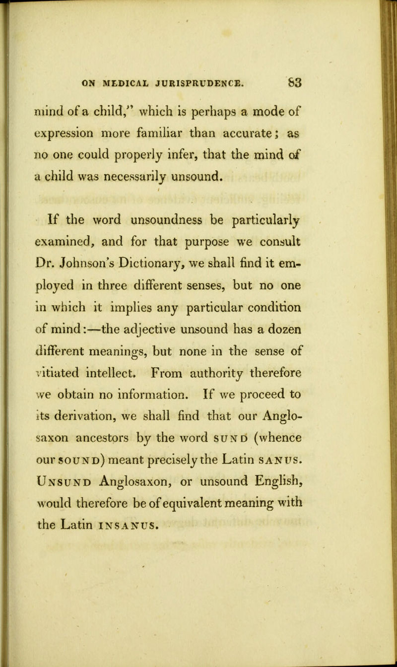 mind of a child/' which is perhaps a mode of expression more familiar than accurate; as no one could properly infer, that the mind of a child was necessarily unsound. If the word unsoundness be particularly examined, and for that purpose we consult Dr. Johnson s Dictionary, we shall find it em- ployed in three different senses, but no one in which it implies any particular condition of mind:—the adjective unsound has a dozen different meanings, but none in the sense of vitiated intellect. From authority therefore we obtain no information. If we proceed to its derivation, we shall find that our Anglo- saxon ancestors by the word sund (whence our sound) meant precisely the Latin sanus. Unsund Anglosaxon, or unsound English, would therefore be of equivalent meaning with the Latin insaxus.