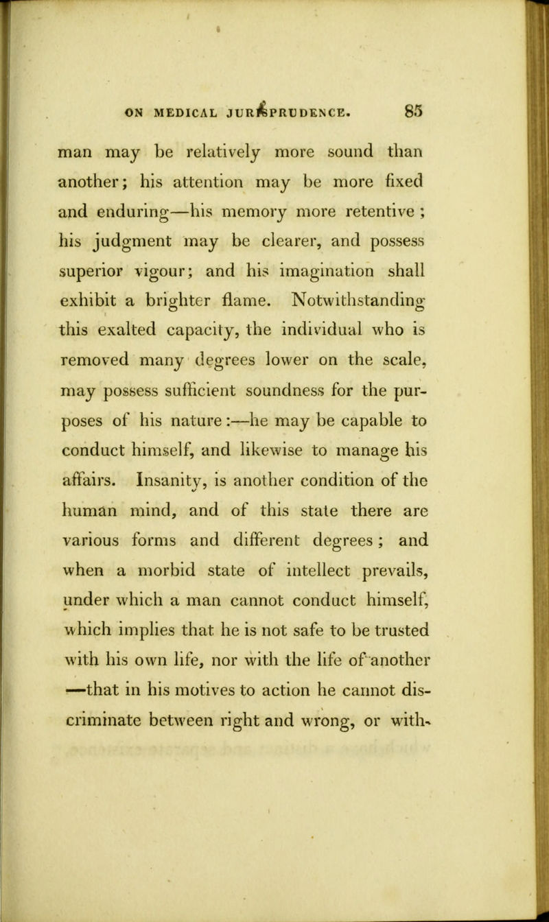 man may be relatively more sound than another; his attention may be more fixed and enduring—his memory more retentive ; his judgment may be clearer, and possess superior vigour; and his imagination shall exhibit a brighter flame. Notwithstanding this exalted capacity, the individual who is removed many degrees lower on the scale, may possess sufficient soundness for the pur- poses of his nature:—he may be capable to conduct himself, and likewise to manage his affairs. Insanitv, is another condition of the human mind, and of this state there are various forms and different degrees; and when a morbid state of intellect prevails, under which a man cannot conduct himself, which implies that he is not safe to be trusted with his own life, nor with the life of another —that in his motives to action he cannot dis- criminate between right and wrong, or with-*