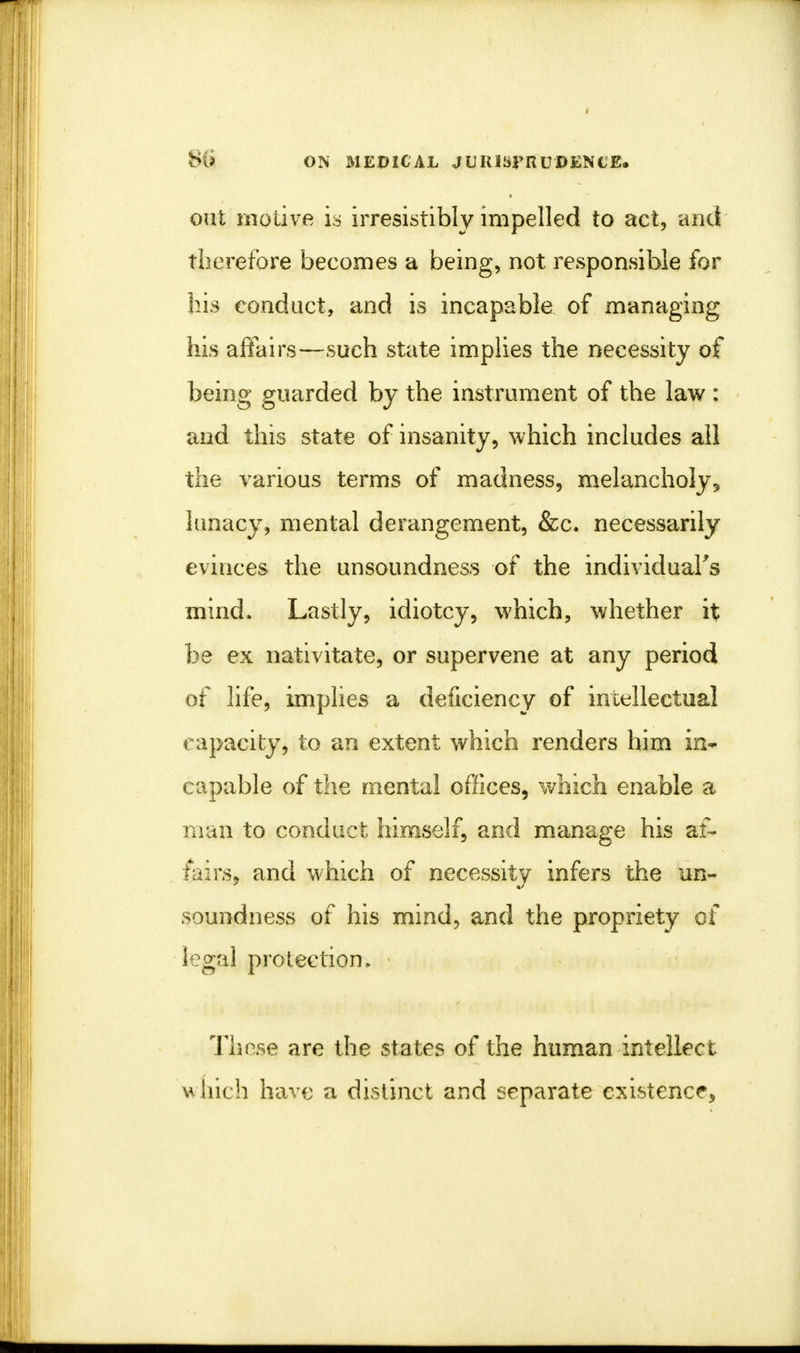 oat motive is irresistibly impelled to act, and therefore becomes a being, not responsible for his conduct, and is incapable of managing his affairs—such state implies the necessity of being guarded by the instrument of the law : and this state of insanity, which includes all the various terms of madness, melancholy^ lunacy, mental derangement, &c. necessarily evinces the unsoundness of the individual's mind. Lastly, idiotcy, which, whether it be ex nativitate, or supervene at any period of life, implies a deficiency of intellectual capacity, to an extent which renders him in- capable of the mental offices, which enable a man to conduct himself, and manage his af- fairs, and which of necessity infers the un- soundness of his mind, and the propriety of legal protection. Those are the states of the human intellect wnich have a distinct and separate existence,