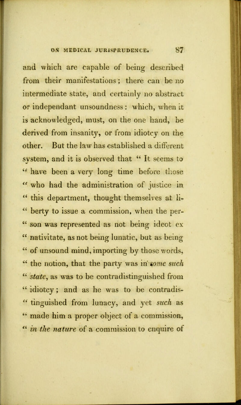 and which are capable of being described from their manifestations; there can be no intermediate state, and certainly no abstract or independant unsoundness : which, when it is acknowledged, must, on the one hand, be derived from insanity, or from idiotcy on the other. But the law has established a different system, and it is observed that  It seems to u have been a very long time before those u who had the administration of justice in  this department, thought themselves at li-  berty to issue a commission, when the per-  son was represented as not being ideot ex  nativitate, as not being lunatic, but as being  of unsound mind, importing by those words,  the notion, that the party was in gome such  state, as was to be contradistinguished from  idiotcy; and as he was to be contradis-  tinguished from lunacy, and yet such as 6* made him a proper object of a commission,  in the nature of a commission to enquire of