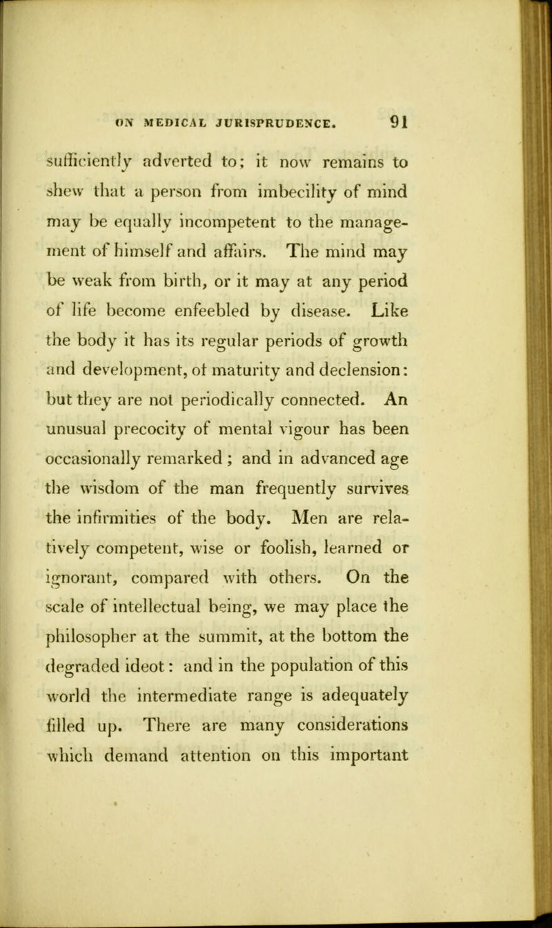 Sufficiently adverted to; it now remains to .shew that a person from imbecility of mind may be equally incompetent to the manage- ment of himself and affairs. The mind may be weak from birth, or it may at any period of life become enfeebled by disease. Like the body it has its regular periods of growth and development, ot maturity and declension: but they are not periodically connected. An unusual precocity of mental vigour has been occasionally remarked ; and in advanced age the wisdom of the man frequently survives the infirmities of the body. Men are rela- tively competent, wise or foolish, learned or ignorant, compared with others. On the scale of intellectual being, we may place the philosopher at the summit, at the bottom the degraded ideot: and in the population of this world the intermediate range is adequately iilled up. There are many considerations which demand attention on this important