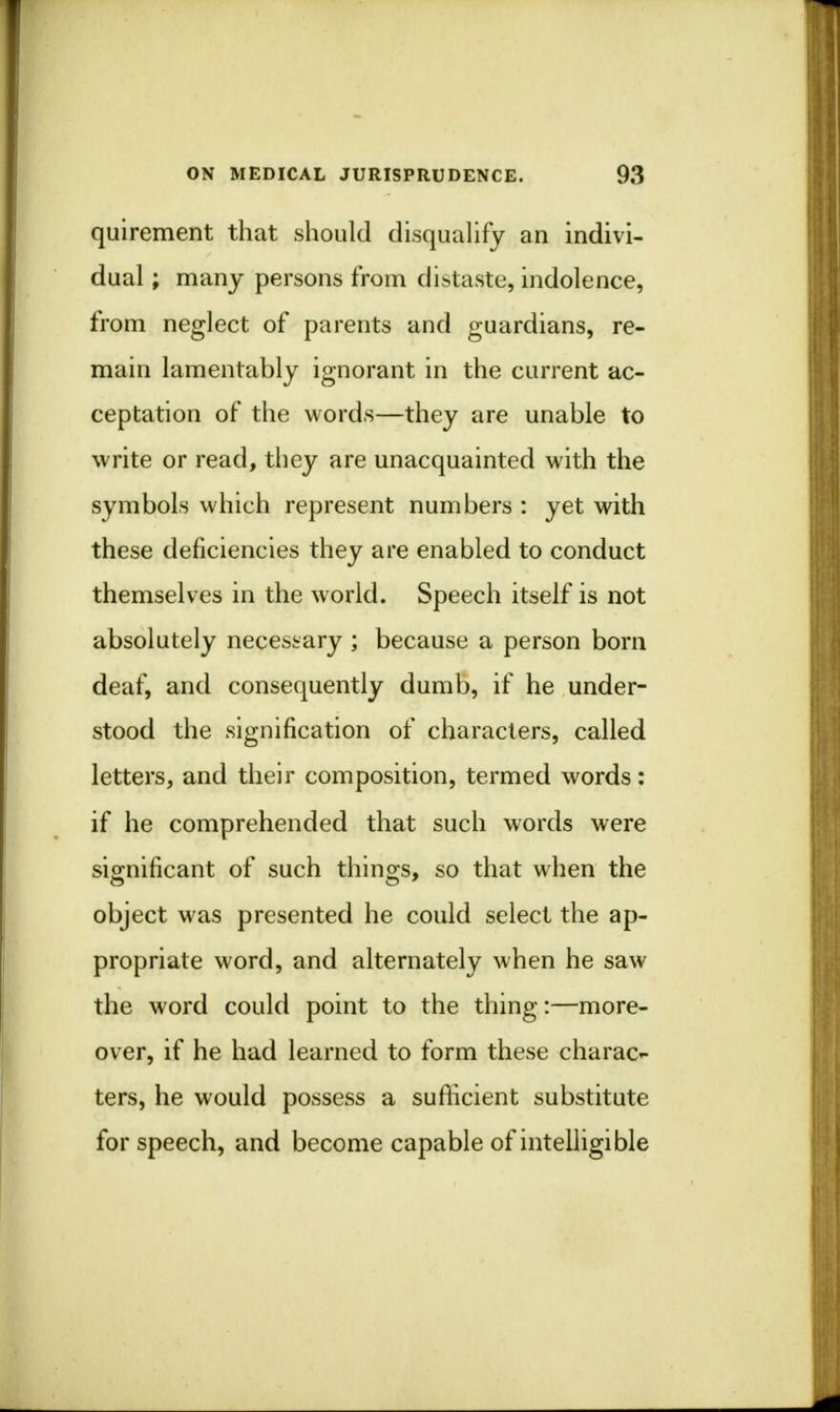 quirement that should disqualify an indivi- dual ; many persons from distaste, indolence, from neglect of parents and guardians, re- main lamentably ignorant in the current ac- ceptation of the words—they are unable to write or read, they are unacquainted with the symbols which represent numbers : yet with these deficiencies they are enabled to conduct themselves in the world. Speech itself is not absolutely necessary ; because a person born deaf, and consequently dumb, if he under- stood the signification of characters, called letters, and their composition, termed words: if he comprehended that such words were significant of such things, so that when the object was presented he could select the ap- propriate word, and alternately when he saw the word could point to the thing;—more- over, if he had learned to form these charac- ters, he would possess a sufficient substitute for speech, and become capable of intelligible