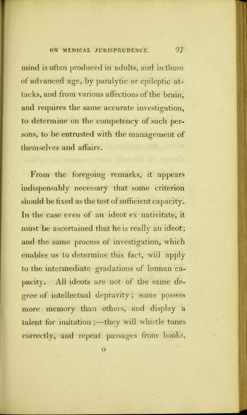 mind is often produced in adults, and in those of advanced age, by paralytic or epileptic at- tacks, and from various affections of the brain, and requires the same accurate investigation, to determine on the competency of such per- sons, to be entrusted with the management of themselves and affairs. From the foregoing remarks, it appears indispensably necessary that some criterion should be fixed as the test of sufficient capacity. In the case even of an ideot ex nativitate, it must be ascertained that he is really an ideot; and the same process of investigation, which enables us to determine this fact, will apply to the intermediate gradations of human ca- pacity. All ideots are not of the same de- gree of intellectual depravity; some possess more memory than others, and display a talent for imitation ;—they will whistle tunes correctly, and repeat passages from books, o