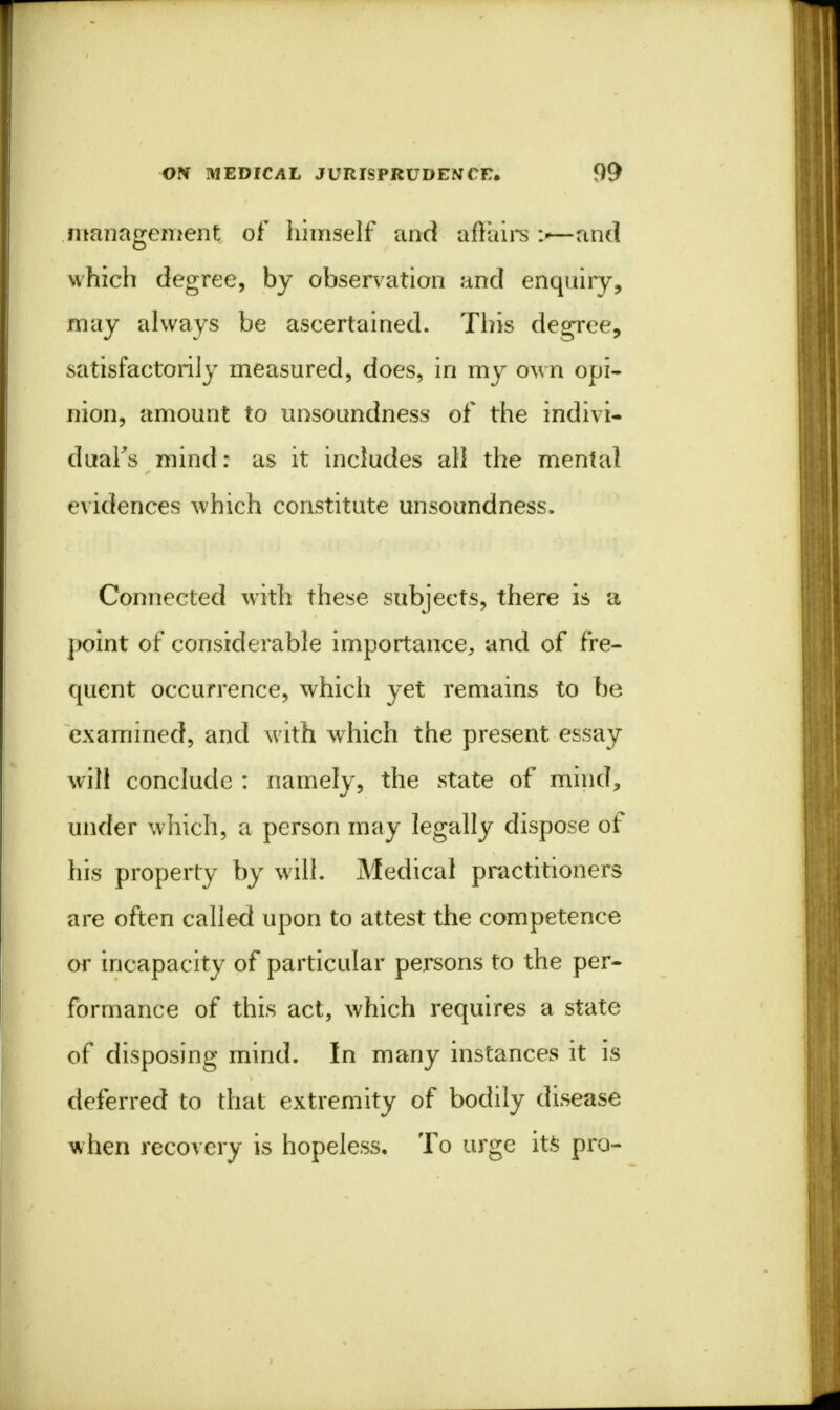 management of himself and affairs \—and which degree, by observation and enquiry, may always be ascertained. This degree, satisfactorily measured, does, in my own opi- nion, amount to unsoundness of the indivi- dual^ mind: as it includes all the mental evidences which constitute unsoundness. Connected with these subjects, there is a point of considerable importance, and of fre- quent occurrence, which yet remains to be examined, and with which the present essay will conclude : namely, the state of mind, under which, a person may legally dispose of his property by will. Medical practitioners are often called upon to attest the competence or incapacity of particular persons to the per- formance of this act, which requires a state of disposing mind. In many instances it is deferred to that extremity of bodily disease when recovery is hopeless. To urge its pro-