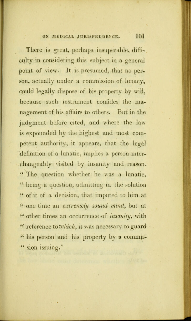 There is great, perhaps insuperable, difii- culty in considering this subject in a general point of view. It is presumed, that no per- son, actually under a commission of lunacy, could legally dispose of his property by will, because such instrument confides the ma- nagement of his affairs to others. But in the judgment before cited, and where the law is expounded by the highest and most com- petent authority, it appears, that the legal definition of a lunatic, implies a person inter- changeably visited by insanity and reason.  The question whether he was a lunatic,  being a question, admitting in the solution  of it of a decision, that imputed to him at  one time an extremely sound mind, but at  other times an occurrence of insanity, with H reference towhich, it was necessary to guard  his person and his property by a commjs-  sion issuing.