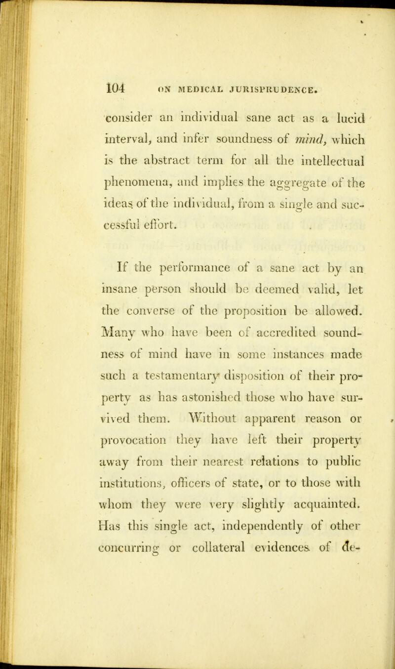 consider an individual sane act as a lucid interval, and infer soundness of mind, which is the abstract term for all the intellectual phenomena, and implies the aggregate of the ideas, of the individual, from a single and suc- cessful effort. If the performance of a sane act by an insane person should be deemed valid, let the converse of the proposition be allowed. Many who have been of accredited sound- ness of mind have in some instances made such a testamentary disposition of their pro- perty as has astonished those who have sur- vived them. Without apparent reason or provocation they have left their property away from their nearest relations to public institutions, officers of state, or to those with whom they were very slightly acquainted. Has this single act, independently of other concurring or collateral evidences, of etc-