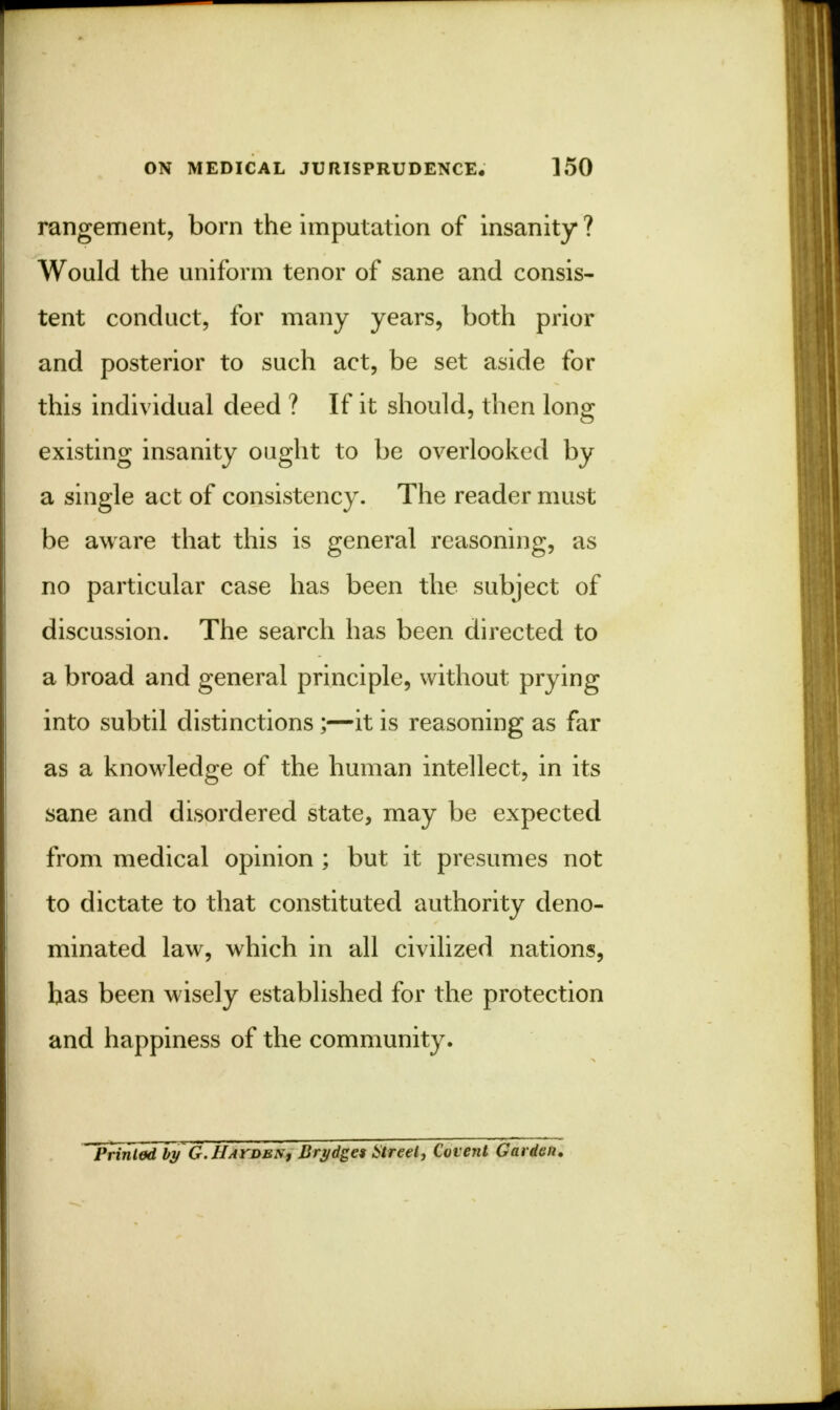 rangement, born the imputation of insanity ? Would the uniform tenor of sane and consis- tent conduct, for many years, both prior and posterior to such act, be set aside for this individual deed ? If it should, then long existing insanity ought to be overlooked by a single act of consistency. The reader must be aware that this is general reasoning, as no particular case has been the subject of discussion. The search has been directed to a broad and general principle, without prying into subtil distinctions;—it is reasoning as far as a knowledge of the human intellect, in its sane and disordered state, may be expected from medical opinion ; but it presumes not to dictate to that constituted authority deno- minated law, which in all civilized nations, has been wisely established for the protection and happiness of the community. Printed by G.IIayden, Brydget Street, Covent Garden.
