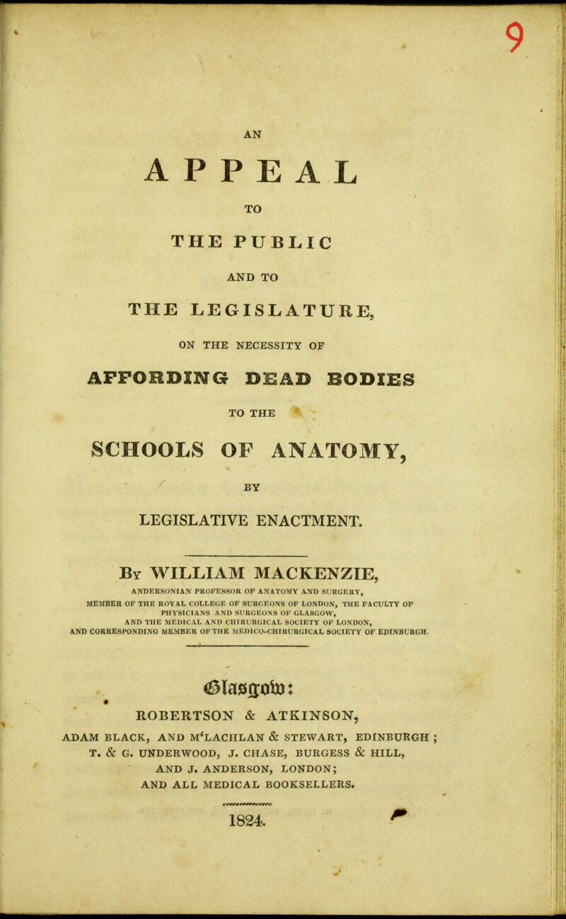 APPEAL TO THE PUBLIC AND TO THE LEGISLATURE, ON THE NECESSITY OF AFFORDING DEAD BODIES TO THE SCHOOLS OF ANATOMY, BY LEGISLATIVE ENACTMENT. By WILLIAM MACKENZIE, ANDERSONIAN PROFESSOR OF ANATOMY AND SURGERY, MEMBER OF THE ROYAL COLLEGE OF SURGEONS OF LONDON, THE FACULTY OF PHYSICIANS AND SURGEONS OF GLASGOW, AND THE MEDICAL AND CHIRURGICAL SOCIETY OF LONDON, AND CORRESPONDING MEMBER OF THE MEDICO-CHI RURGICAL SOCIETY OF EDINBURGH. ROBERTSON & ATKINSON, ADAM BLACK, AND M'LACHLAN & STEWART, EDINBURGH T. & G. UNDERWOOD, J. CHASE, BURGESS & HILL, AND J. ANDERSON, LONDON; AND ALL MEDICAL BOOKSELLERS. 1824.