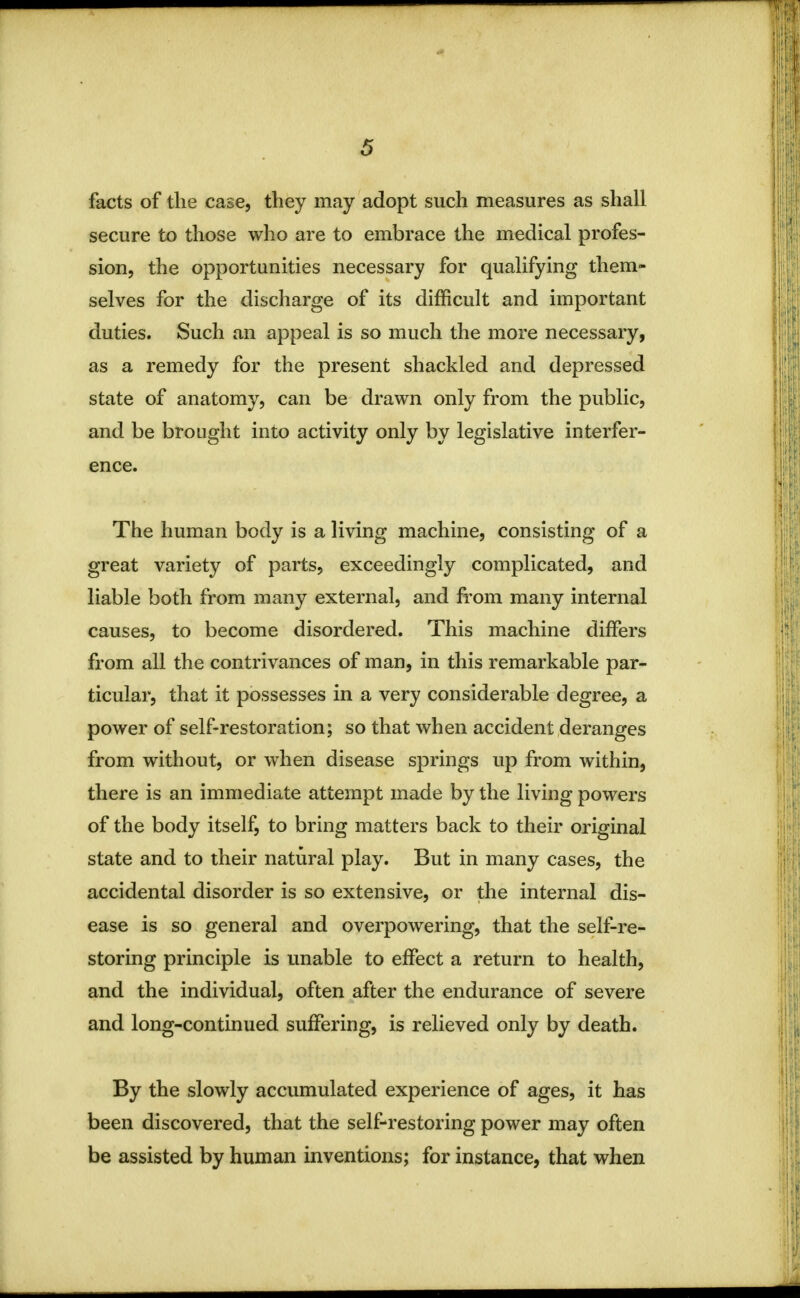 facts of the case, they may adopt such measures as shall secure to those who are to embrace the medical profes- sion, the opportunities necessary for qualifying them- selves for the discharge of its difficult and important duties. Such an appeal is so much the more necessary, as a remedy for the present shackled and depressed state of anatomy, can be drawn only from the public, and be brought into activity only by legislative interfer- ence. The human body is a living machine, consisting of a great variety of parts, exceedingly complicated, and liable both from many external, and from many internal causes, to become disordered. This machine differs from all the contrivances of man, in this remarkable par- ticular, that it possesses in a very considerable degree, a power of self-restoration; so that when accident deranges from without, or when disease springs up from within, there is an immediate attempt made by the living powers of the body itself, to bring matters back to their original state and to their natural play. But in many cases, the accidental disorder is so extensive, or the internal dis- ease is so general and overpowering, that the self-re- storing principle is unable to effect a return to health, and the individual, often after the endurance of severe and long-continued suffering, is relieved only by death. By the slowly accumulated experience of ages, it has been discovered, that the self-restoring power may often be assisted by human inventions; for instance, that when