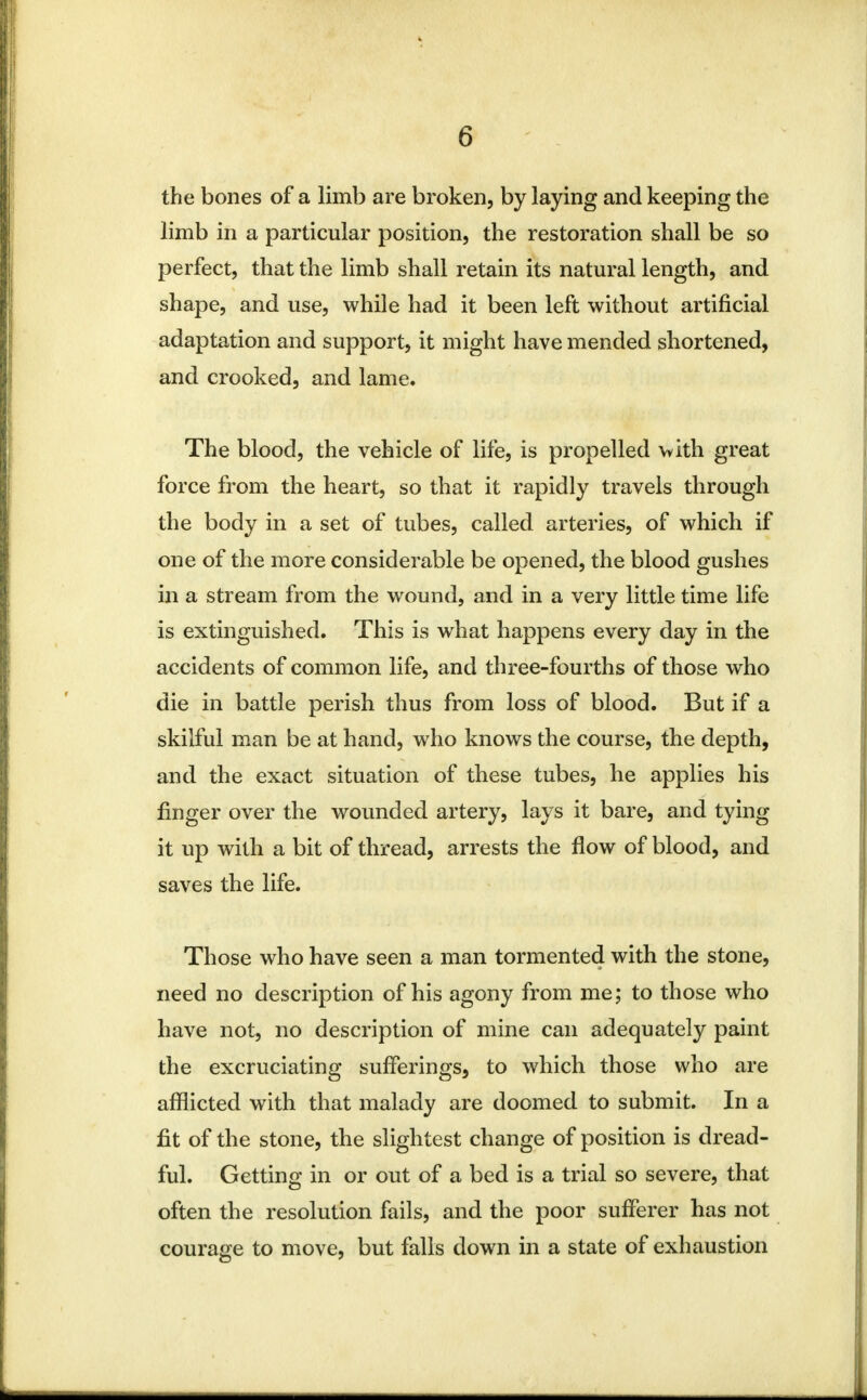 the bones of a limb are broken, by laying and keeping the limb in a particular position, the restoration shall be so perfect, that the limb shall retain its natural length, and shape, and use, while had it been left without artificial adaptation and support, it might have mended shortened, and crooked, and lame. The blood, the vehicle of life, is propelled with great force from the heart, so that it rapidly travels through the body in a set of tubes, called arteries, of which if one of the more considerable be opened, the blood gushes in a stream from the wound, and in a very little time life is extinguished. This is what happens every day in the accidents of common life, and three-fourths of those who die in battle perish thus from loss of blood. But if a skilful man be at hand, who knows the course, the depth, and the exact situation of these tubes, he applies his finger over the wounded artery, lays it bare, and tying it up with a bit of thread, arrests the flow of blood, and saves the life. Those who have seen a man tormented with the stone, need no description of his agony from me; to those who have not, no description of mine can adequately paint the excruciating sufferings, to which those who are afflicted with that malady are doomed to submit. In a fit of the stone, the slightest change of position is dread- ful. Getting in or out of a bed is a trial so severe, that often the resolution fails, and the poor sufferer has not courage to move, but falls down in a state of exhaustion