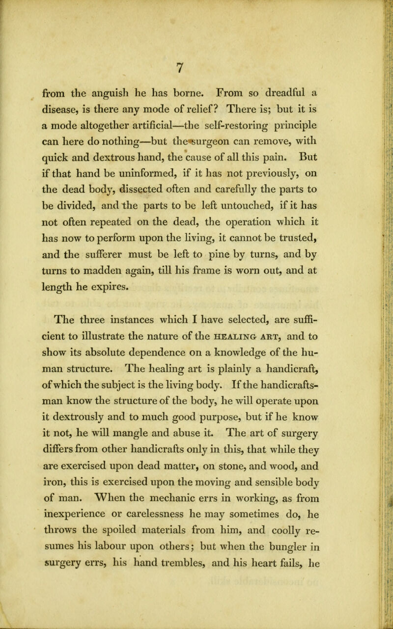 from the anguish he has borne. From so dreadful a disease, is there any mode of relief? There is; but it is a mode altogether artificial—the self-restoring principle can here do nothing—but the surgeon can remove, with quick and dextrous hand, the cause of all this pain. But if that hand be uninformed, if it has not previously, on the dead body, dissected often and carefully the parts to be divided, and the parts to be left untouched, if it has not often repeated on the dead, the operation which it has now to perform upon the living, it cannot be trusted, and the sufferer must be left to pine by turns, and by turns to madden again, till his frame is worn out, and at length he expires. The three instances which I have selected, are suffi- cient to illustrate the nature of the healing art, and to show its absolute dependence on a knowledge of the hu- man structure. The healing art is plainly a handicraft, of which the subject is the living body. If the handicrafts- man know the structure of the body, he will operate upon it dextrously and to much good purpose, but if he know it not, he will mangle and abuse it. The art of surgery differs from other handicrafts only in this, that while they are exercised upon dead matter, on stone, and wood, and iron, this is exercised upon the moving and sensible body of man. When the mechanic errs in working, as from inexperience or carelessness he may sometimes do, he throws the spoiled materials from him, and coolly re- sumes his labour upon others; but when the bungler in surgery errs, his hand trembles, and his heart fails, he